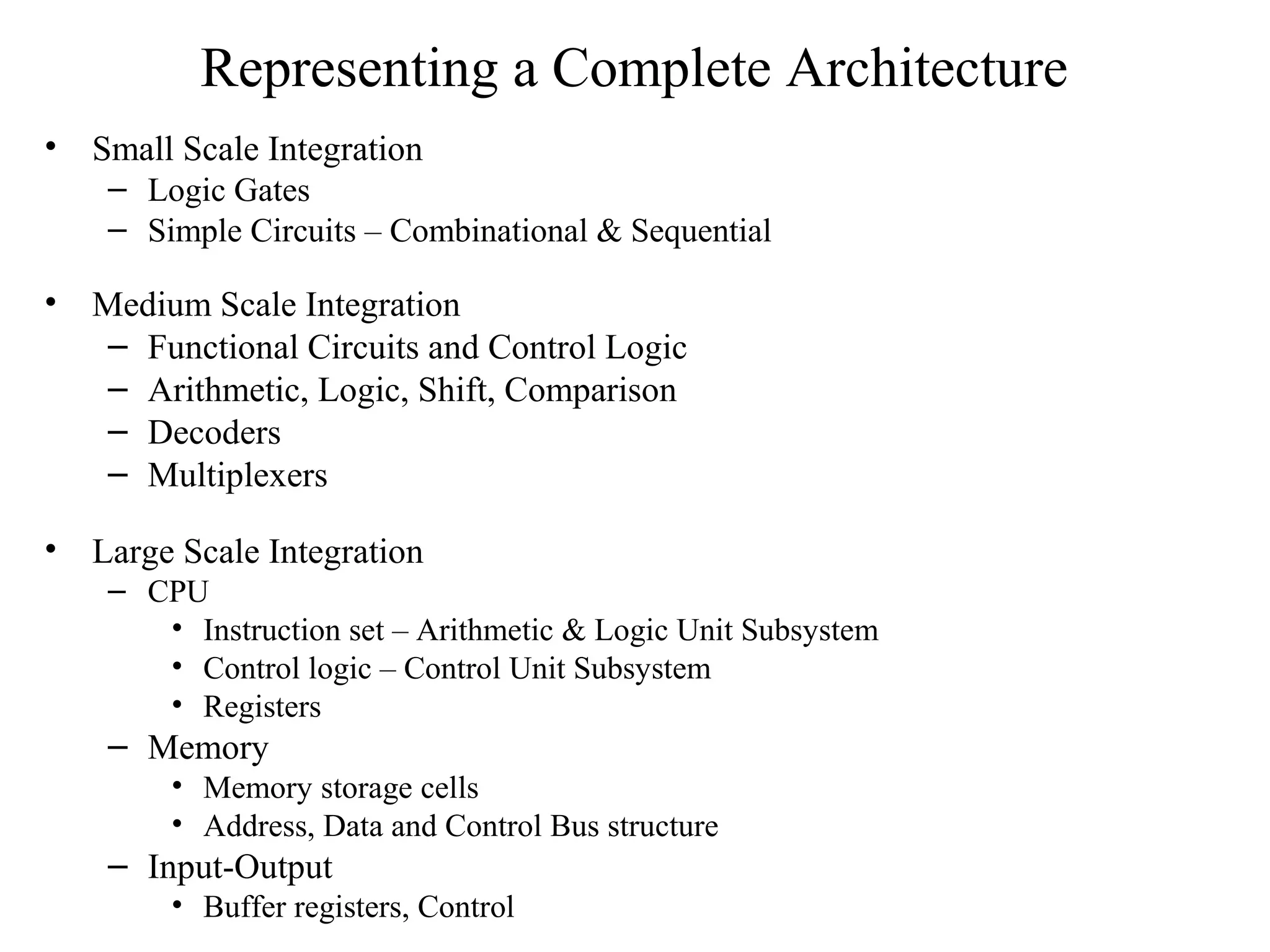 Representing a Complete Architecture
• Small Scale Integration
– Logic Gates
– Simple Circuits – Combinational & Sequential
• Medium Scale Integration
– Functional Circuits and Control Logic
– Arithmetic, Logic, Shift, Comparison
– Decoders
– Multiplexers
• Large Scale Integration
– CPU
• Instruction set – Arithmetic & Logic Unit Subsystem
• Control logic – Control Unit Subsystem
• Registers
– Memory
• Memory storage cells
• Address, Data and Control Bus structure
– Input-Output
• Buffer registers, Control
 
