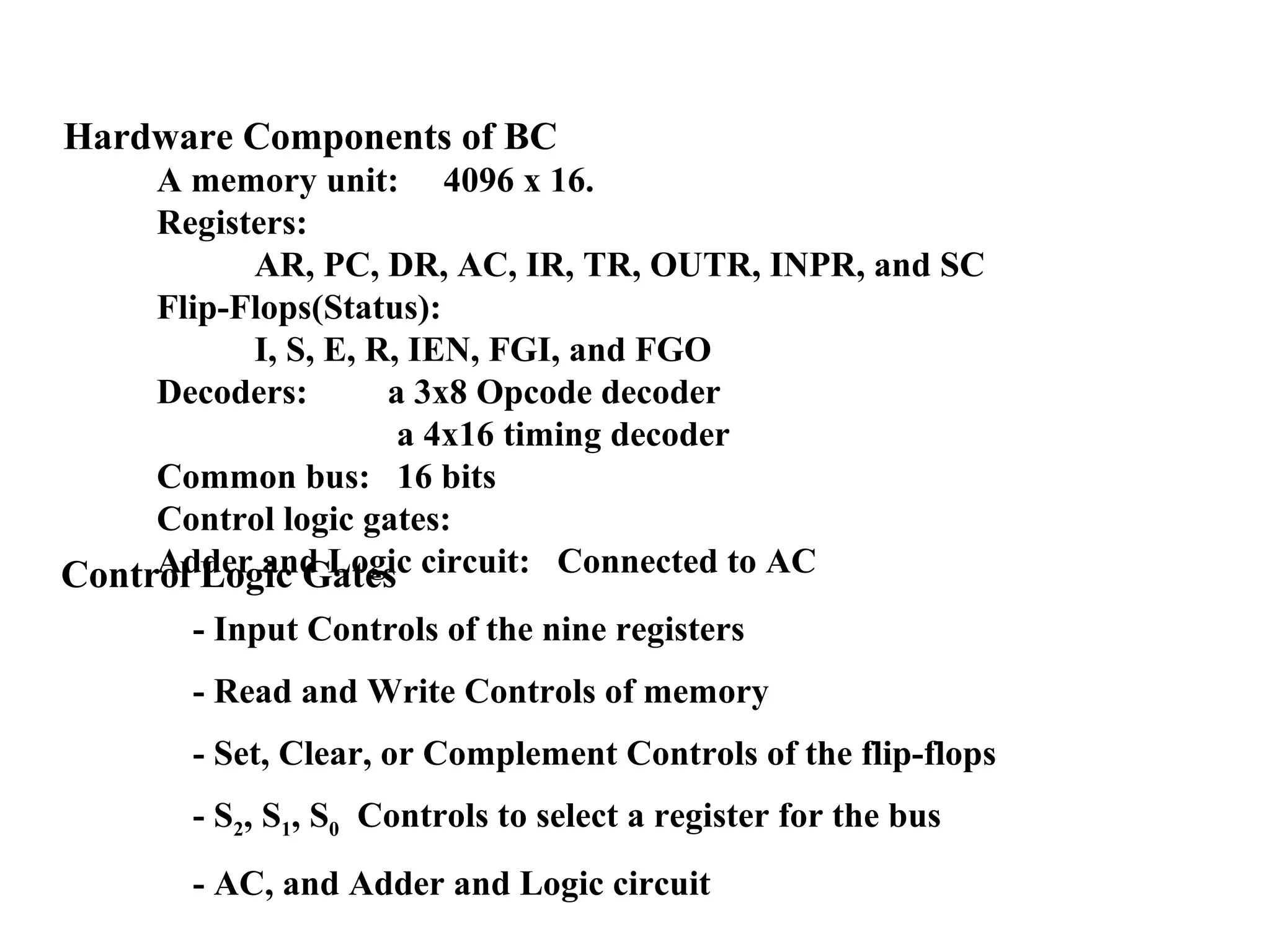 Hardware Components of BC
A memory unit: 4096 x 16.
Registers:
AR, PC, DR, AC, IR, TR, OUTR, INPR, and SC
Flip-Flops(Status):
I, S, E, R, IEN, FGI, and FGO
Decoders: a 3x8 Opcode decoder
a 4x16 timing decoder
Common bus: 16 bits
Control logic gates:
Adder and Logic circuit: Connected to ACControl Logic Gates
- Input Controls of the nine registers
- Read and Write Controls of memory
- Set, Clear, or Complement Controls of the flip-flops
- S2, S1, S0 Controls to select a register for the bus
- AC, and Adder and Logic circuit
 
