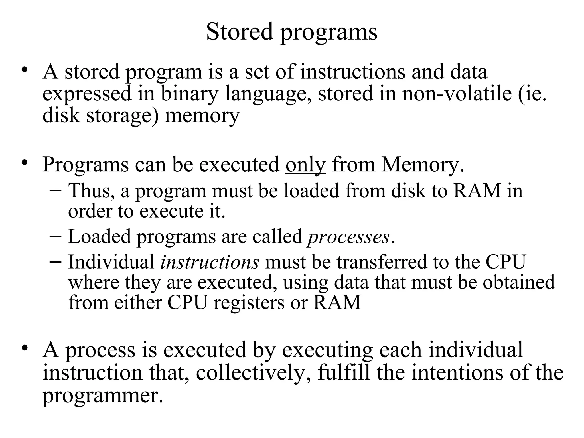 Stored programs
• A stored program is a set of instructions and data
expressed in binary language, stored in non-volatile (ie.
disk storage) memory
• Programs can be executed only from Memory.
– Thus, a program must be loaded from disk to RAM in
order to execute it.
– Loaded programs are called processes.
– Individual instructions must be transferred to the CPU
where they are executed, using data that must be obtained
from either CPU registers or RAM
• A process is executed by executing each individual
instruction that, collectively, fulfill the intentions of the
programmer.
 