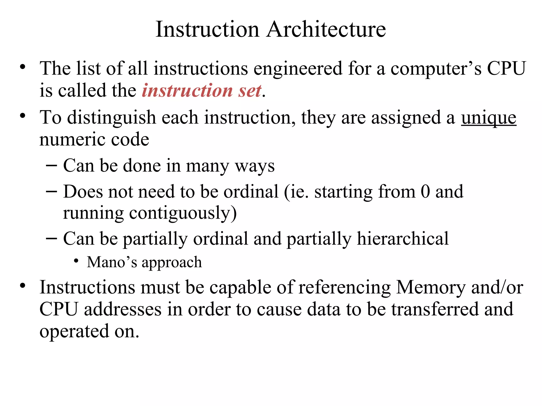 Instruction Architecture
• The list of all instructions engineered for a computer’s CPU
is called the instruction set.
• To distinguish each instruction, they are assigned a unique
numeric code
– Can be done in many ways
– Does not need to be ordinal (ie. starting from 0 and
running contiguously)
– Can be partially ordinal and partially hierarchical
• Mano’s approach
• Instructions must be capable of referencing Memory and/or
CPU addresses in order to cause data to be transferred and
operated on.
 