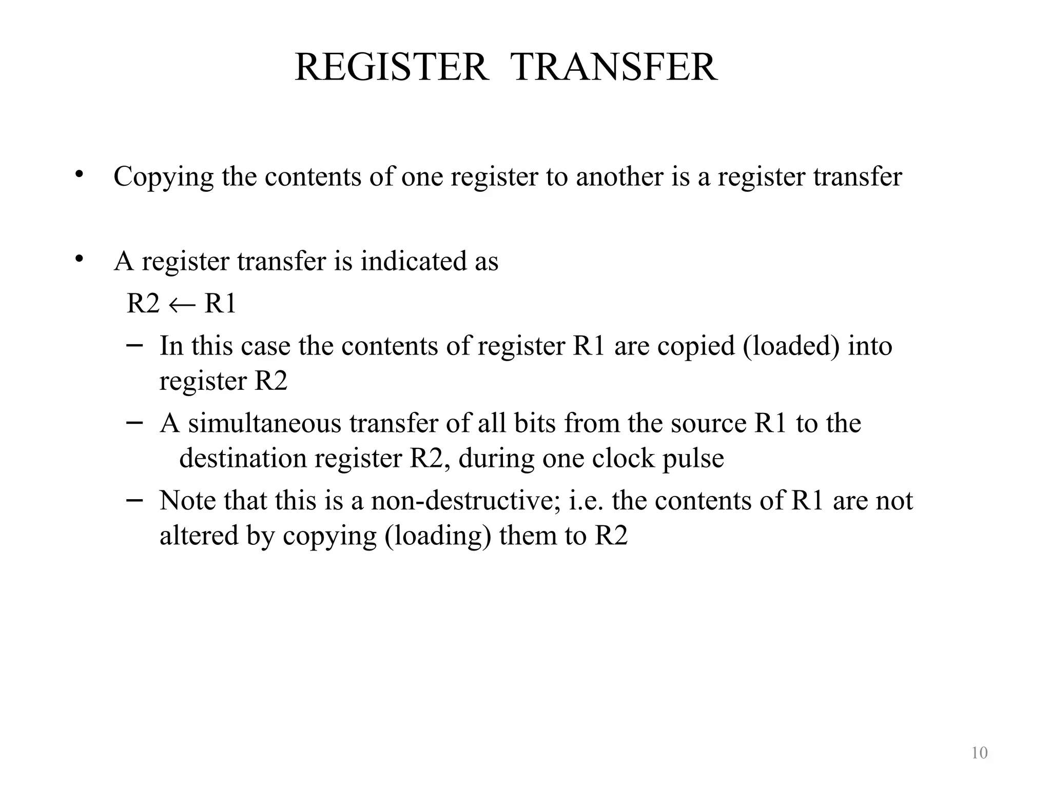 REGISTER TRANSFER
• Copying the contents of one register to another is a register transfer
• A register transfer is indicated as
R2 ← R1
– In this case the contents of register R1 are copied (loaded) into
register R2
– A simultaneous transfer of all bits from the source R1 to the
destination register R2, during one clock pulse
– Note that this is a non-destructive; i.e. the contents of R1 are not
altered by copying (loading) them to R2
10
 