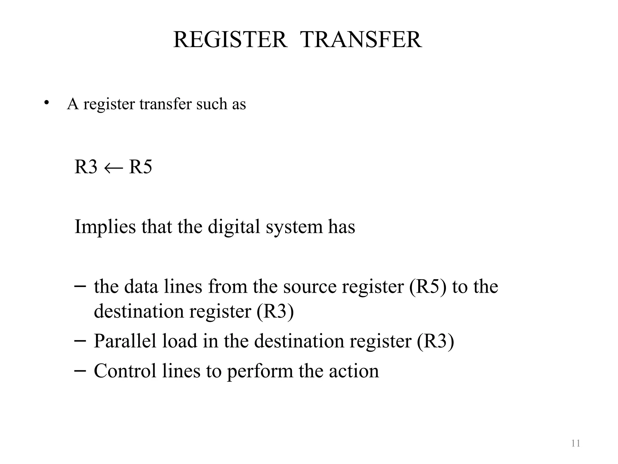 REGISTER TRANSFER
• A register transfer such as
R3 ← R5
Implies that the digital system has
– the data lines from the source register (R5) to the
destination register (R3)
– Parallel load in the destination register (R3)
– Control lines to perform the action
11
 
