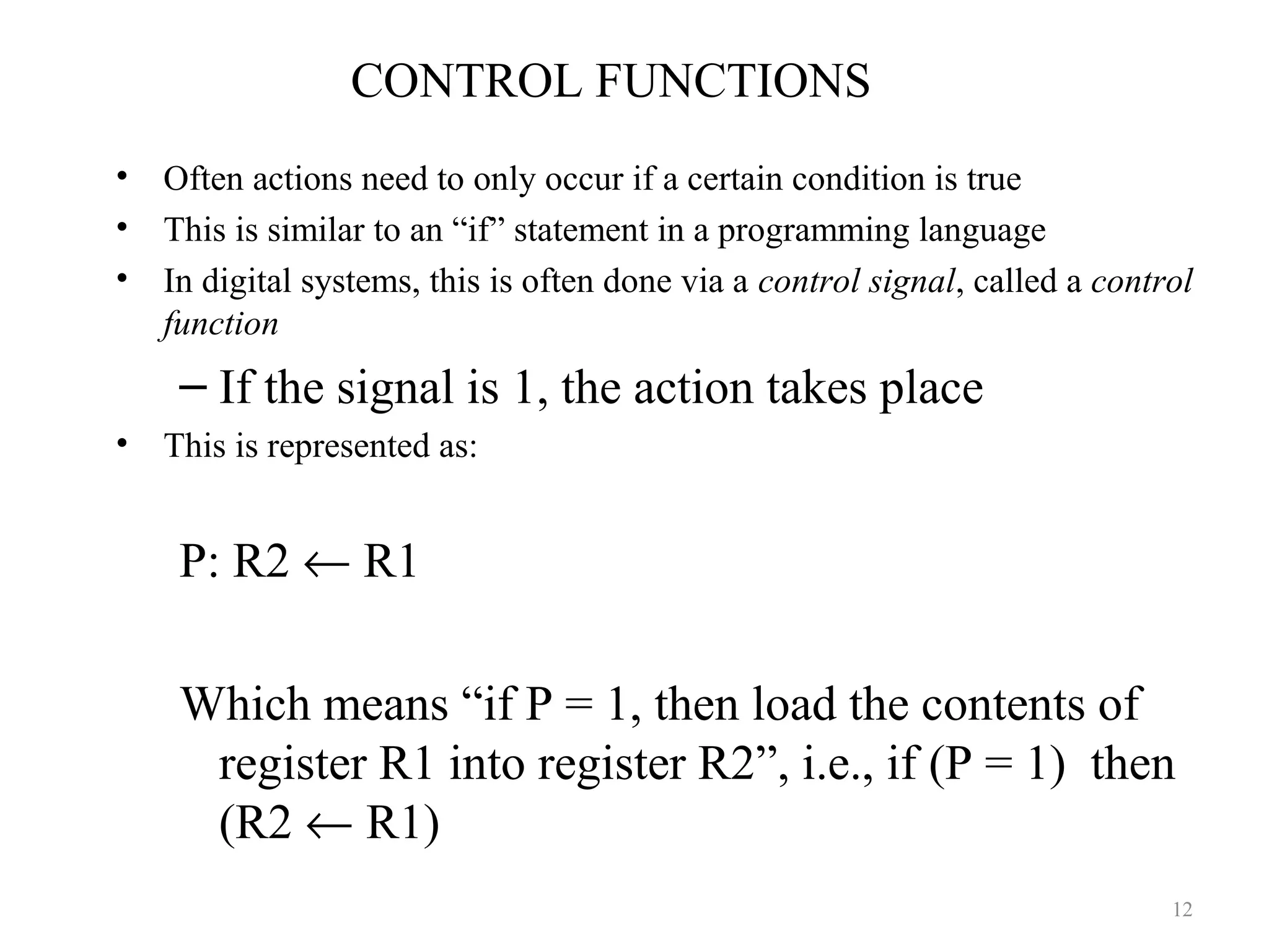 CONTROL FUNCTIONS
• Often actions need to only occur if a certain condition is true
• This is similar to an “if” statement in a programming language
• In digital systems, this is often done via a control signal, called a control
function
– If the signal is 1, the action takes place
• This is represented as:
P: R2 ← R1
Which means “if P = 1, then load the contents of
register R1 into register R2”, i.e., if (P = 1) then
(R2 ← R1)
12
 