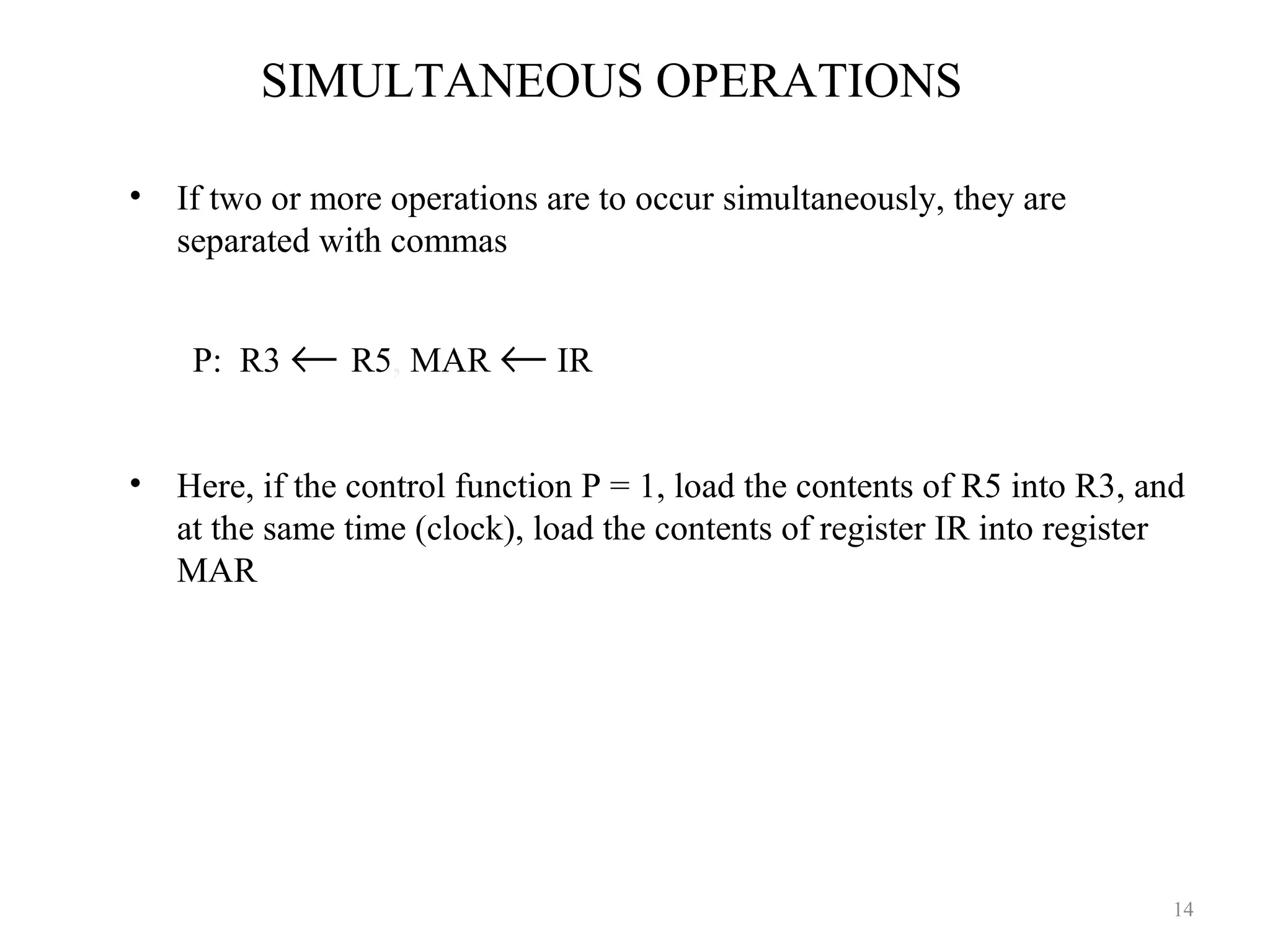 SIMULTANEOUS OPERATIONS
• If two or more operations are to occur simultaneously, they are
separated with commas
P: R3 ← R5, MAR ← IR
• Here, if the control function P = 1, load the contents of R5 into R3, and
at the same time (clock), load the contents of register IR into register
MAR
14
 