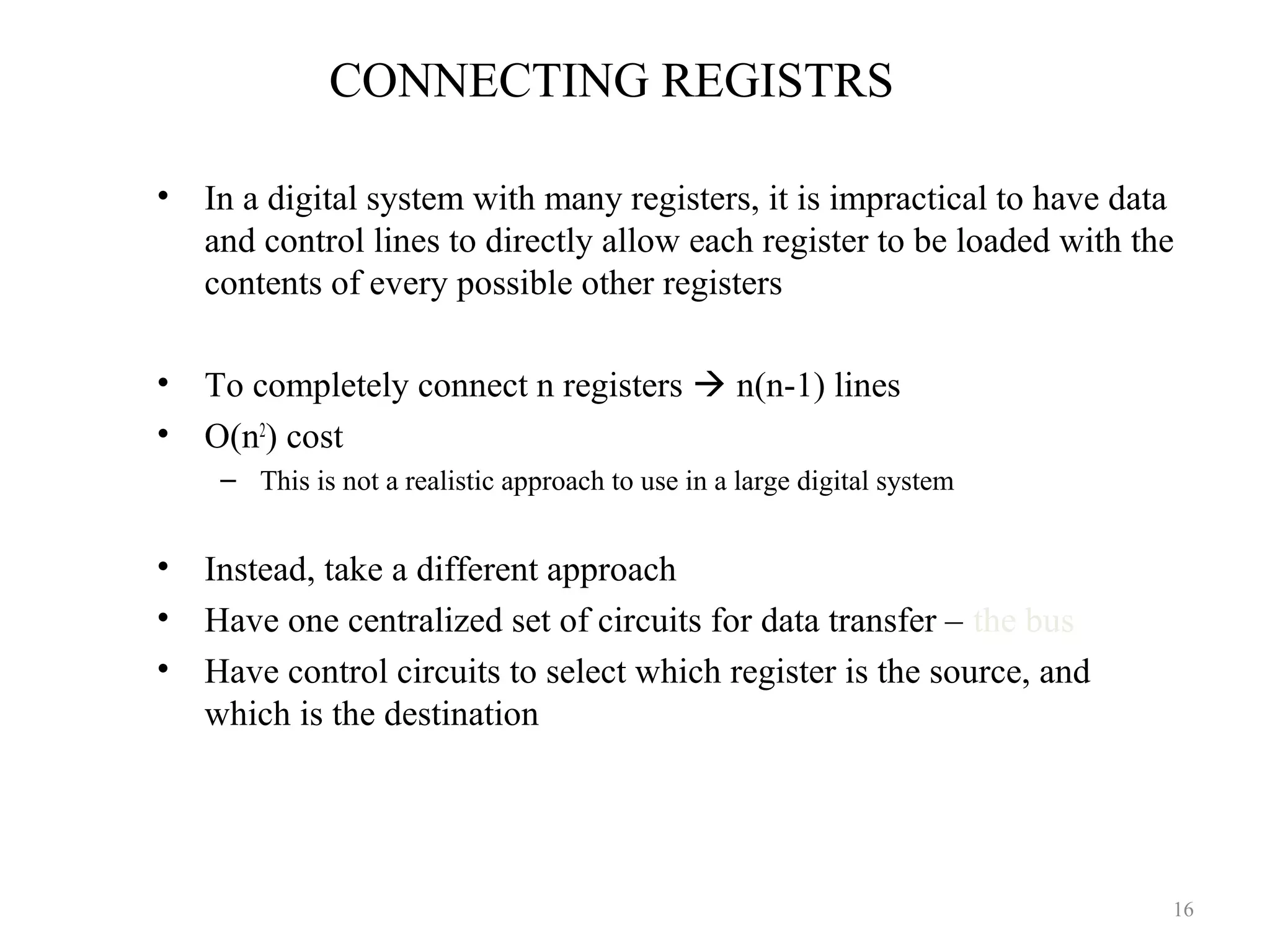 CONNECTING REGISTRS
• In a digital system with many registers, it is impractical to have data
and control lines to directly allow each register to be loaded with the
contents of every possible other registers
• To completely connect n registers  n(n-1) lines
• O(n2
) cost
– This is not a realistic approach to use in a large digital system
• Instead, take a different approach
• Have one centralized set of circuits for data transfer – the bus
• Have control circuits to select which register is the source, and
which is the destination
16
 
