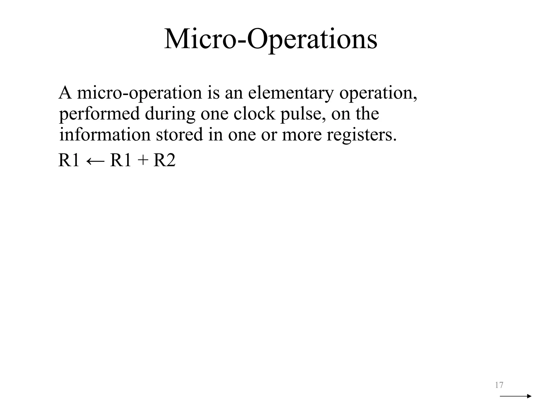 Micro-Operations
A micro-operation is an elementary operation,
performed during one clock pulse, on the
information stored in one or more registers.
R1 ← R1 + R2
17
 