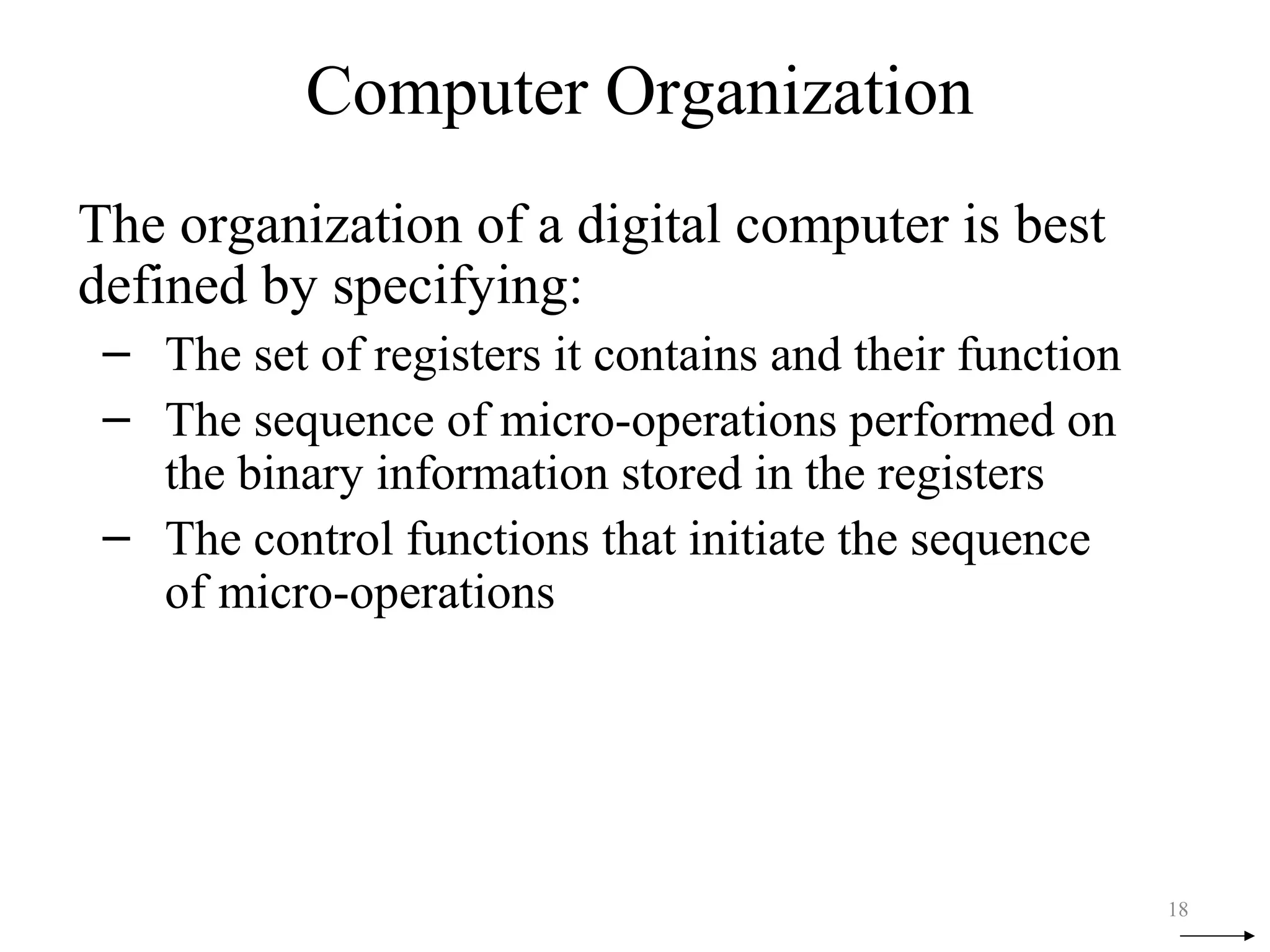 Computer Organization
The organization of a digital computer is best
defined by specifying:
– The set of registers it contains and their function
– The sequence of micro-operations performed on
the binary information stored in the registers
– The control functions that initiate the sequence
of micro-operations
18
 