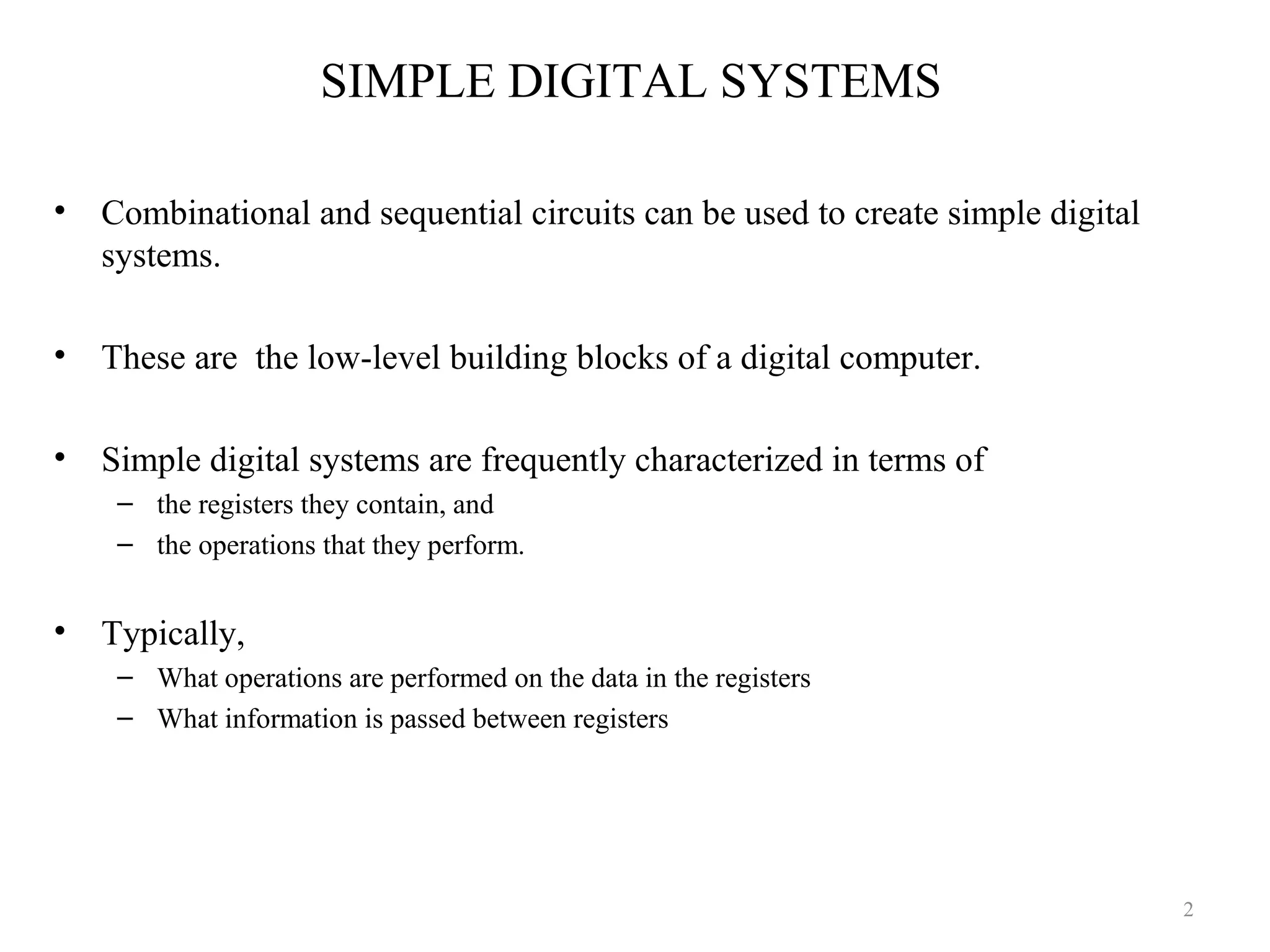 SIMPLE DIGITAL SYSTEMS
• Combinational and sequential circuits can be used to create simple digital
systems.
• These are the low-level building blocks of a digital computer.
• Simple digital systems are frequently characterized in terms of
– the registers they contain, and
– the operations that they perform.
• Typically,
– What operations are performed on the data in the registers
– What information is passed between registers
2
 