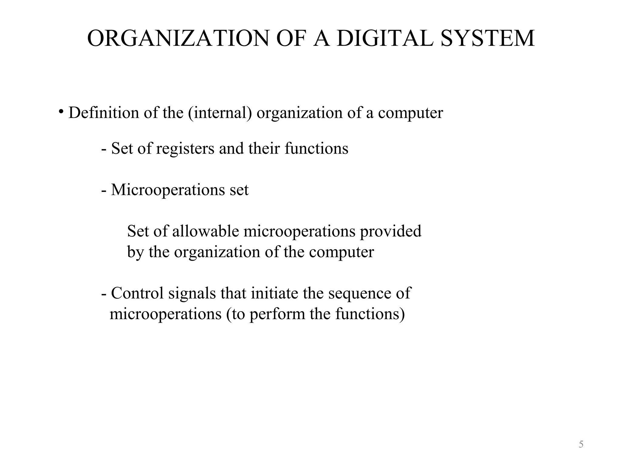 ORGANIZATION OF A DIGITAL SYSTEM
- Set of registers and their functions
- Microoperations set
Set of allowable microoperations provided
by the organization of the computer
- Control signals that initiate the sequence of
microoperations (to perform the functions)
• Definition of the (internal) organization of a computer
5
 