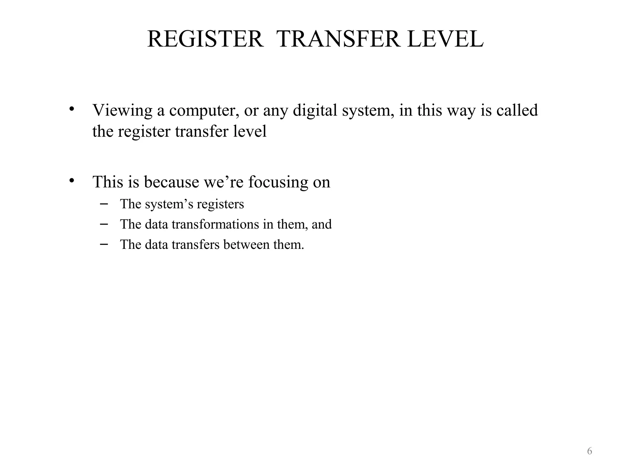 REGISTER TRANSFER LEVEL
• Viewing a computer, or any digital system, in this way is called
the register transfer level
• This is because we’re focusing on
– The system’s registers
– The data transformations in them, and
– The data transfers between them.
6
 