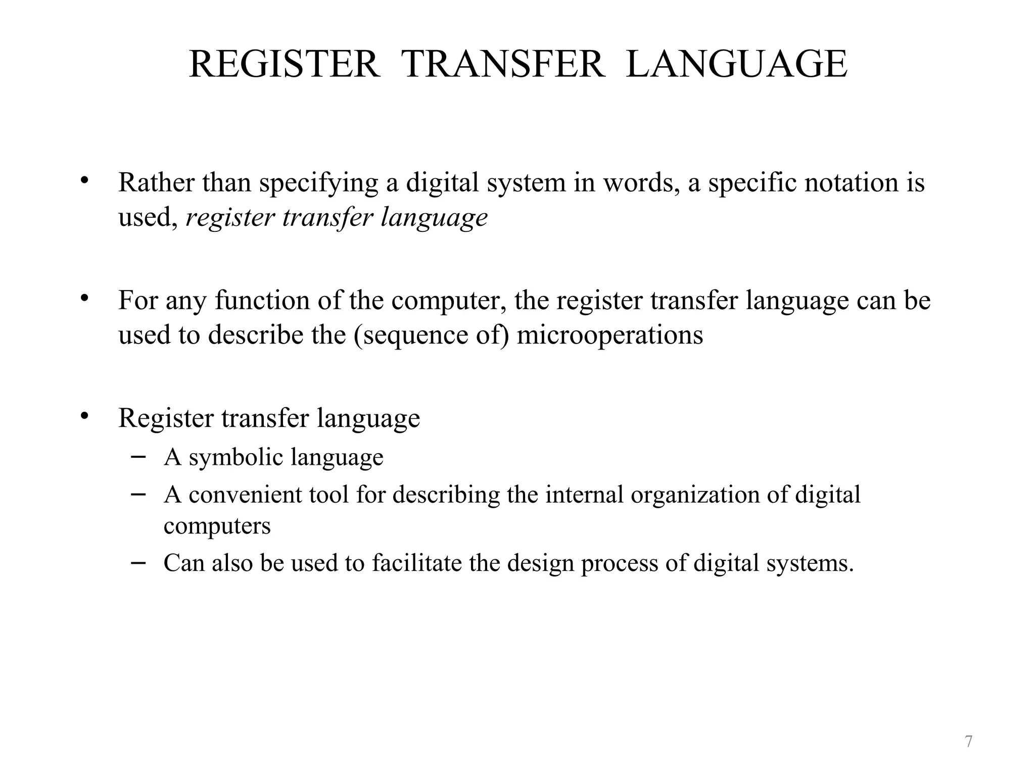 REGISTER TRANSFER LANGUAGE
• Rather than specifying a digital system in words, a specific notation is
used, register transfer language
• For any function of the computer, the register transfer language can be
used to describe the (sequence of) microoperations
• Register transfer language
– A symbolic language
– A convenient tool for describing the internal organization of digital
computers
– Can also be used to facilitate the design process of digital systems.
7
 