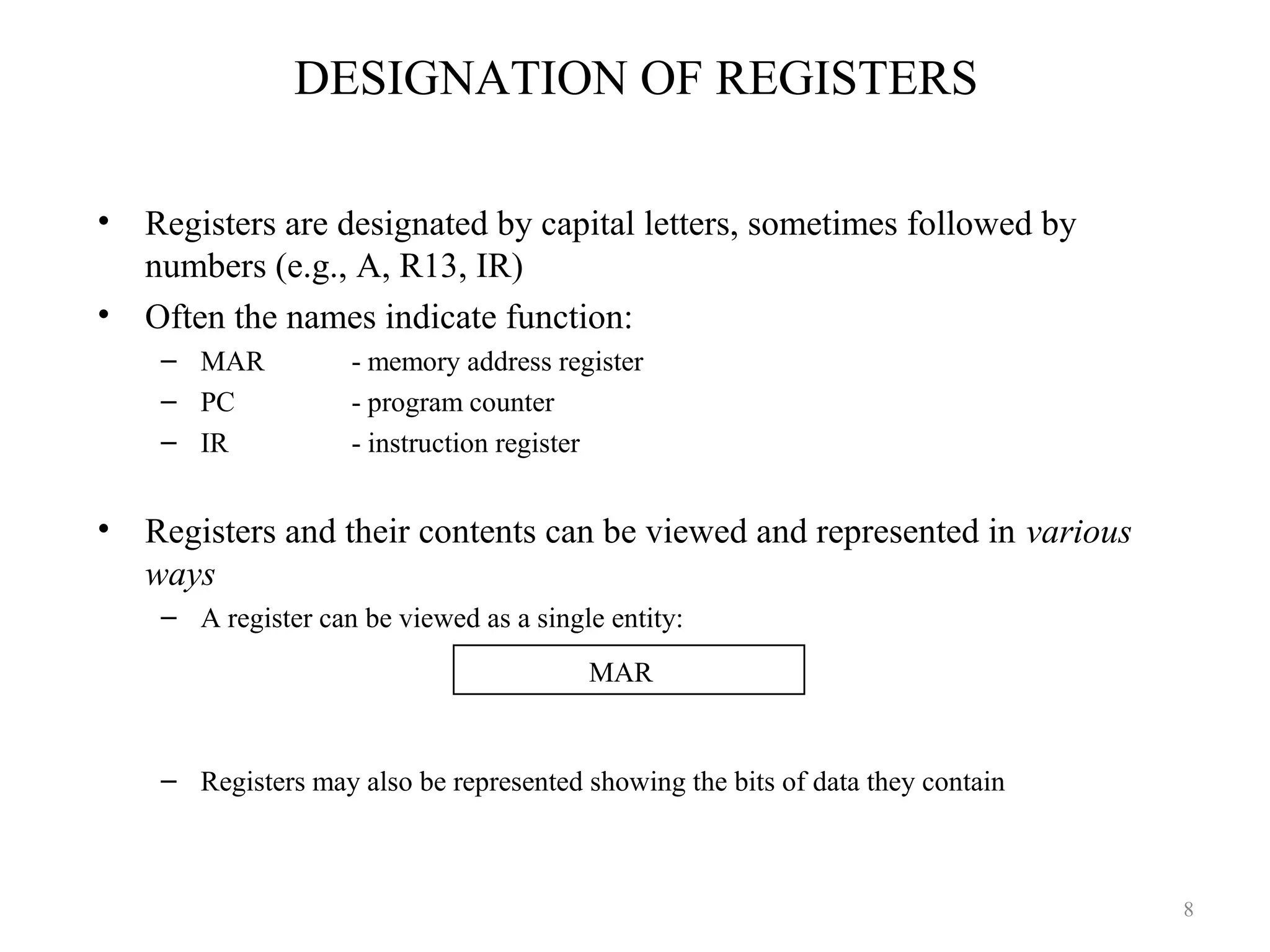 DESIGNATION OF REGISTERS
• Registers are designated by capital letters, sometimes followed by
numbers (e.g., A, R13, IR)
• Often the names indicate function:
– MAR - memory address register
– PC - program counter
– IR - instruction register
• Registers and their contents can be viewed and represented in various
ways
– A register can be viewed as a single entity:
– Registers may also be represented showing the bits of data they contain
MAR
8
 