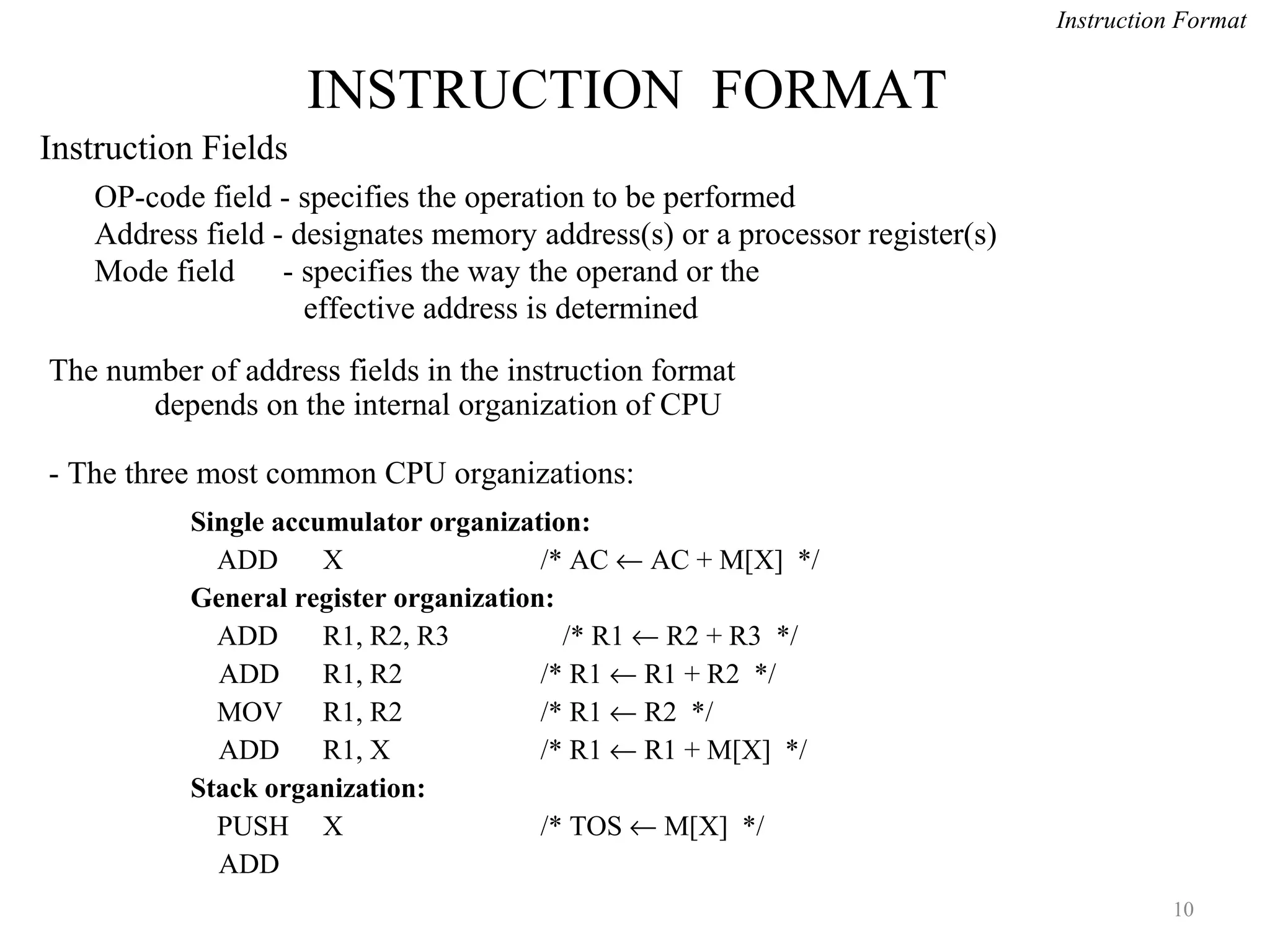 INSTRUCTION FORMAT
10
OP-code field - specifies the operation to be performed
Address field - designates memory address(s) or a processor register(s)
Mode field - specifies the way the operand or the
effective address is determined
The number of address fields in the instruction format
depends on the internal organization of CPU
- The three most common CPU organizations:
Instruction Format
Single accumulator organization:
ADD X /* AC ← AC + M[X] */
General register organization:
ADD R1, R2, R3 /* R1 ← R2 + R3 */
ADD R1, R2 /* R1 ← R1 + R2 */
MOV R1, R2 /* R1 ← R2 */
ADD R1, X /* R1 ← R1 + M[X] */
Stack organization:
PUSH X /* TOS ← M[X] */
ADD
Instruction Fields
 