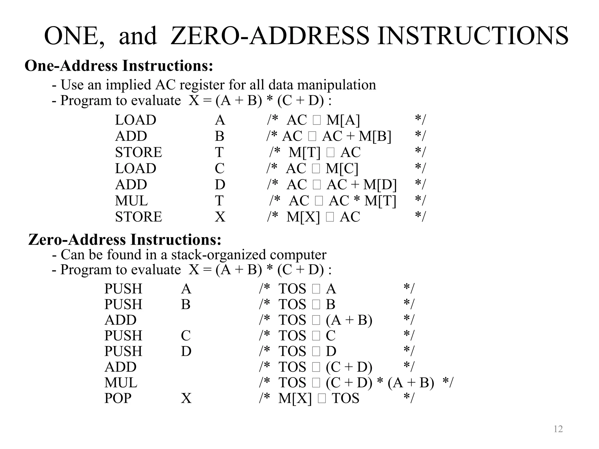 ONE, and ZERO-ADDRESS INSTRUCTIONS
12
One-Address Instructions:
- Use an implied AC register for all data manipulation
- Program to evaluate X = (A + B) * (C + D) :
LOAD A /* AC  M[A] */
ADD B /* AC  AC + M[B] */
STORE T /* M[T]  AC */
LOAD C /* AC  M[C] */
ADD D /* AC  AC + M[D] */
MUL T /* AC  AC * M[T] */
STORE X /* M[X]  AC */
Zero-Address Instructions:
- Can be found in a stack-organized computer
- Program to evaluate X = (A + B) * (C + D) :
PUSH A /* TOS  A */
PUSH B /* TOS  B */
ADD /* TOS  (A + B) */
PUSH C /* TOS  C */
PUSH D /* TOS  D */
ADD /* TOS  (C + D) */
MUL /* TOS  (C + D) * (A + B) */
POP X /* M[X]  TOS */
 