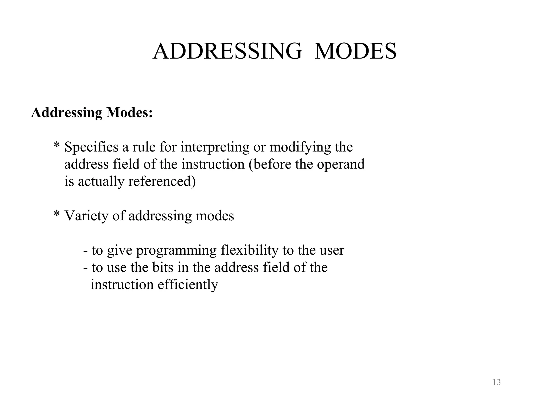 ADDRESSING MODES
13
Addressing Modes:
* Specifies a rule for interpreting or modifying the
address field of the instruction (before the operand
is actually referenced)
* Variety of addressing modes
- to give programming flexibility to the user
- to use the bits in the address field of the
instruction efficiently
 