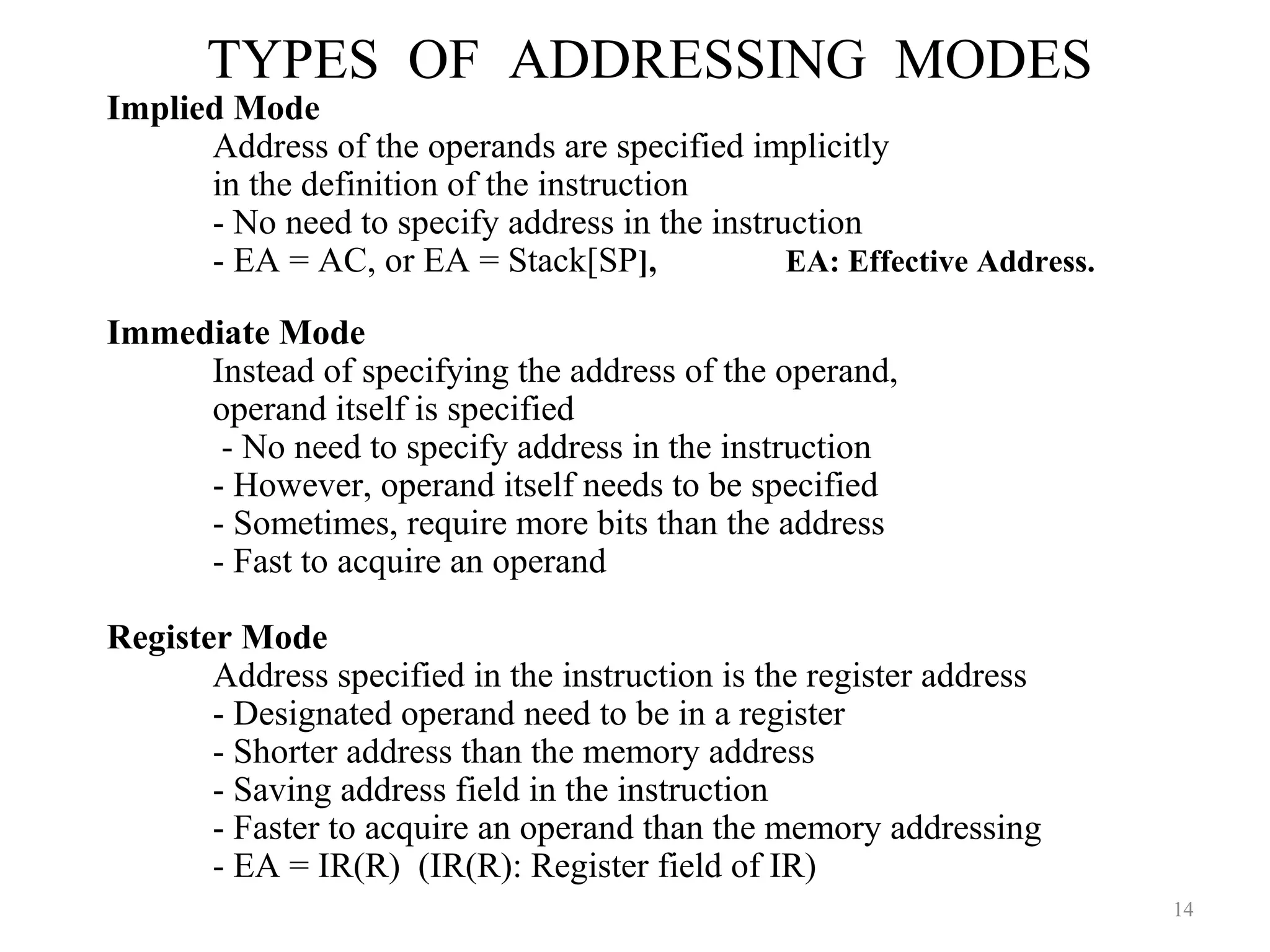 TYPES OF ADDRESSING MODES
14
Implied Mode
Address of the operands are specified implicitly
in the definition of the instruction
- No need to specify address in the instruction
- EA = AC, or EA = Stack[SP], EA: Effective Address.
Immediate Mode
Instead of specifying the address of the operand,
operand itself is specified
- No need to specify address in the instruction
- However, operand itself needs to be specified
- Sometimes, require more bits than the address
- Fast to acquire an operand
Register Mode
Address specified in the instruction is the register address
- Designated operand need to be in a register
- Shorter address than the memory address
- Saving address field in the instruction
- Faster to acquire an operand than the memory addressing
- EA = IR(R) (IR(R): Register field of IR)
 
