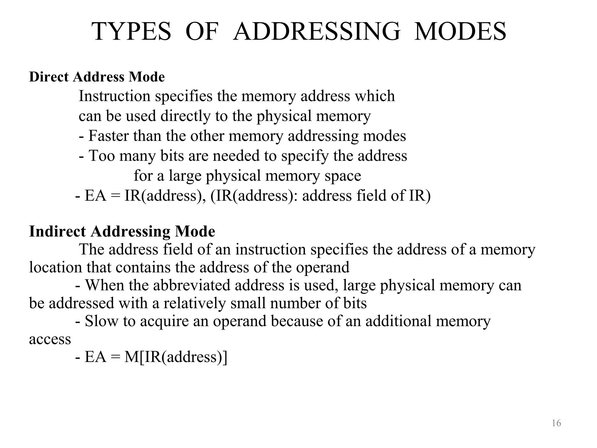 TYPES OF ADDRESSING MODES
16
Direct Address Mode
Instruction specifies the memory address which
can be used directly to the physical memory
- Faster than the other memory addressing modes
- Too many bits are needed to specify the address
for a large physical memory space
- EA = IR(address), (IR(address): address field of IR)
Indirect Addressing Mode
The address field of an instruction specifies the address of a memory
location that contains the address of the operand
- When the abbreviated address is used, large physical memory can
be addressed with a relatively small number of bits
- Slow to acquire an operand because of an additional memory
access
- EA = M[IR(address)]
 