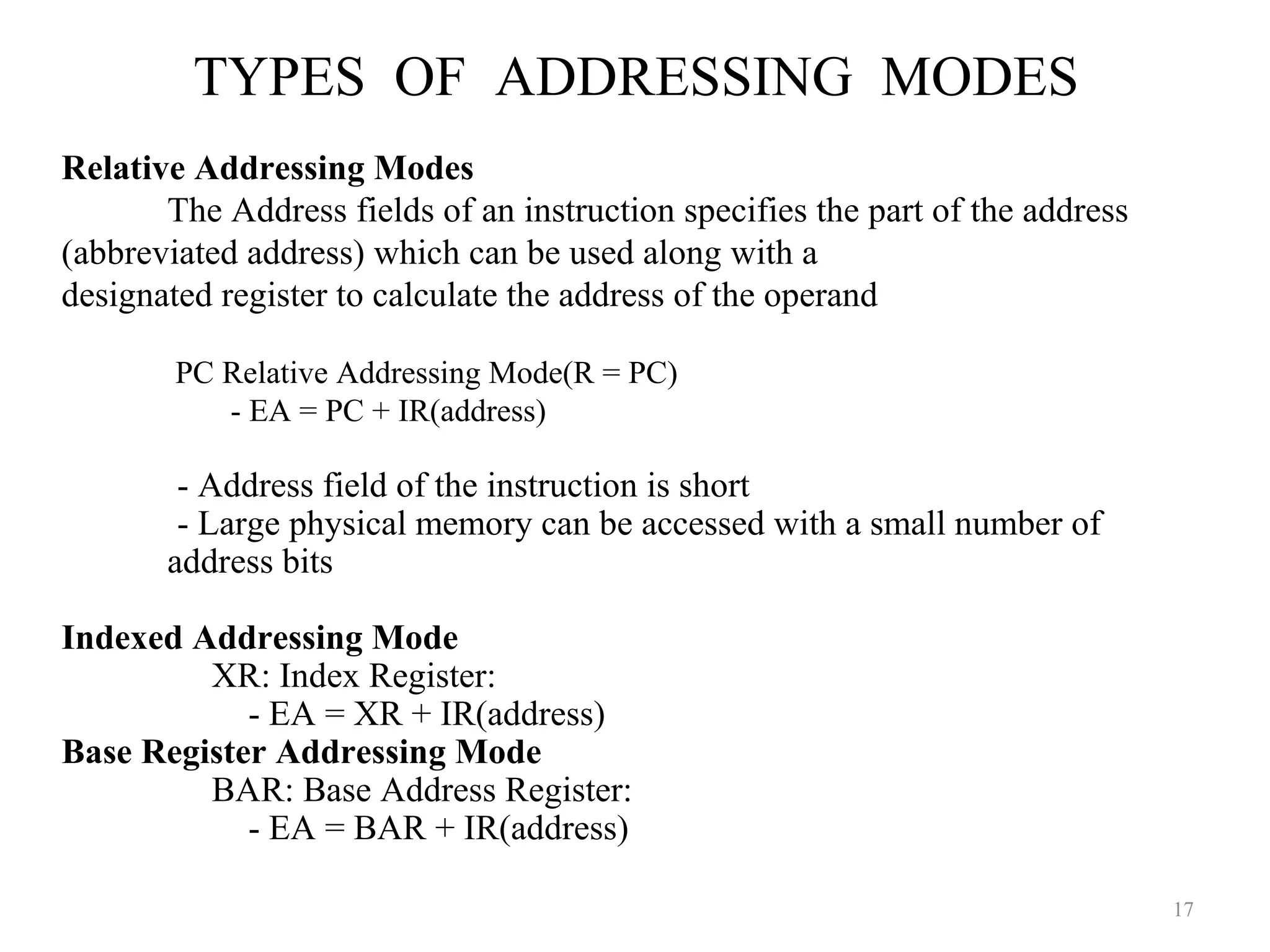 TYPES OF ADDRESSING MODES
17
Relative Addressing Modes
The Address fields of an instruction specifies the part of the address
(abbreviated address) which can be used along with a
designated register to calculate the address of the operand
PC Relative Addressing Mode(R = PC)
- EA = PC + IR(address)
- Address field of the instruction is short
- Large physical memory can be accessed with a small number of
address bits
Indexed Addressing Mode
XR: Index Register:
- EA = XR + IR(address)
Base Register Addressing Mode
BAR: Base Address Register:
- EA = BAR + IR(address)
 