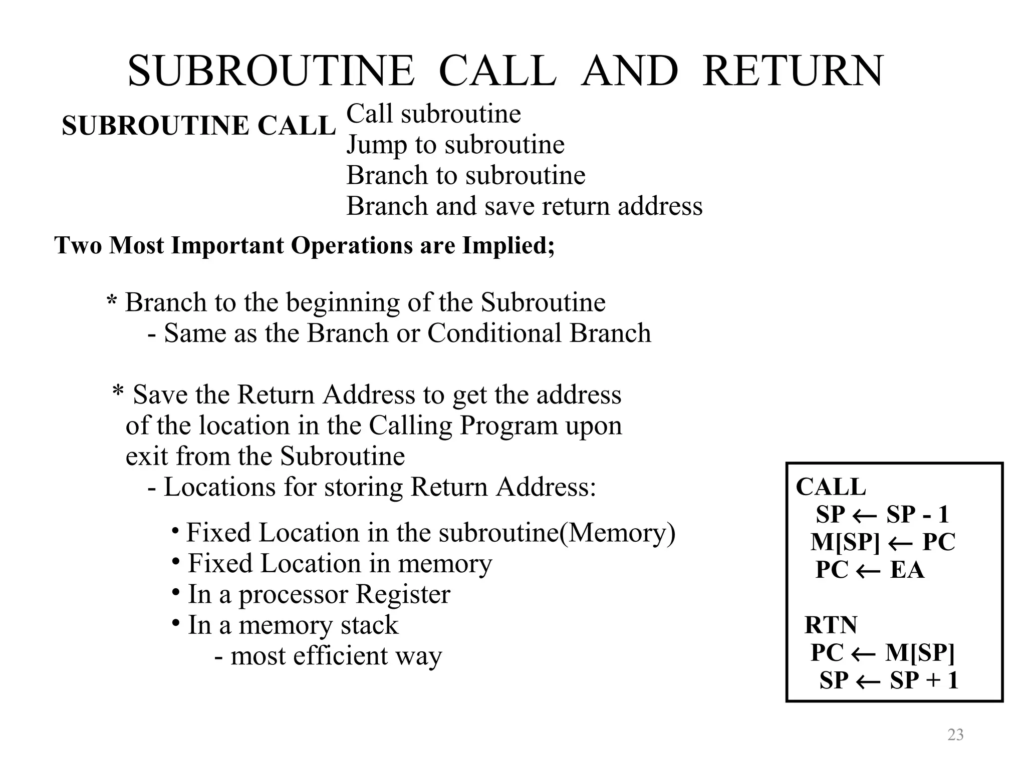 SUBROUTINE CALL AND RETURN
23
Call subroutine
Jump to subroutine
Branch to subroutine
Branch and save return address
• Fixed Location in the subroutine(Memory)
• Fixed Location in memory
• In a processor Register
• In a memory stack
- most efficient way
SUBROUTINE CALL
Two Most Important Operations are Implied;
* Branch to the beginning of the Subroutine
- Same as the Branch or Conditional Branch
* Save the Return Address to get the address
of the location in the Calling Program upon
exit from the Subroutine
- Locations for storing Return Address: CALL
SP ← SP - 1
M[SP] ← PC
PC ← EA
RTN
PC ← M[SP]
SP ← SP + 1
 