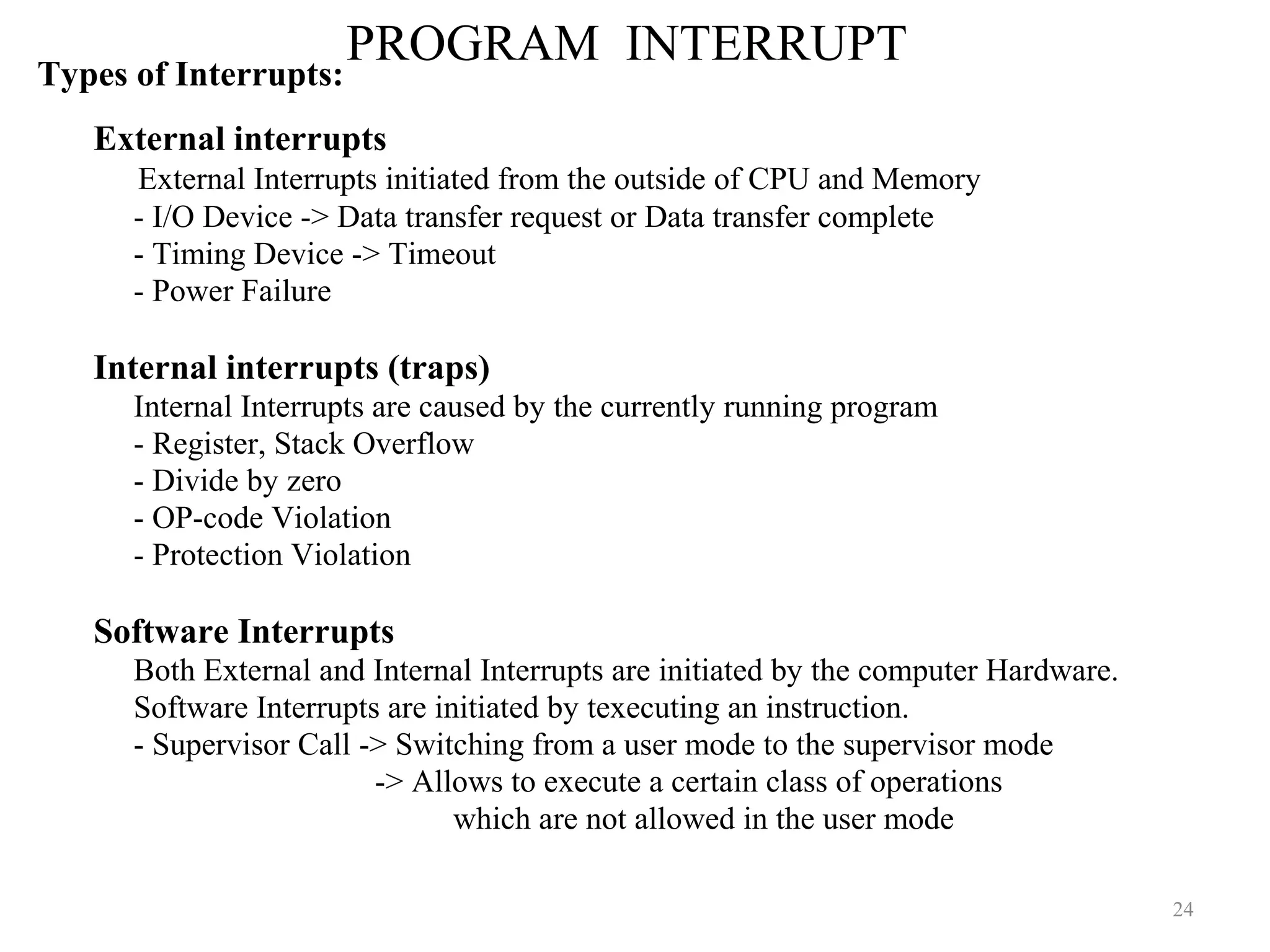 PROGRAM INTERRUPT
24
Types of Interrupts:
External interrupts
External Interrupts initiated from the outside of CPU and Memory
- I/O Device -> Data transfer request or Data transfer complete
- Timing Device -> Timeout
- Power Failure
Internal interrupts (traps)
Internal Interrupts are caused by the currently running program
- Register, Stack Overflow
- Divide by zero
- OP-code Violation
- Protection Violation
Software Interrupts
Both External and Internal Interrupts are initiated by the computer Hardware.
Software Interrupts are initiated by texecuting an instruction.
- Supervisor Call -> Switching from a user mode to the supervisor mode
-> Allows to execute a certain class of operations
which are not allowed in the user mode
 
