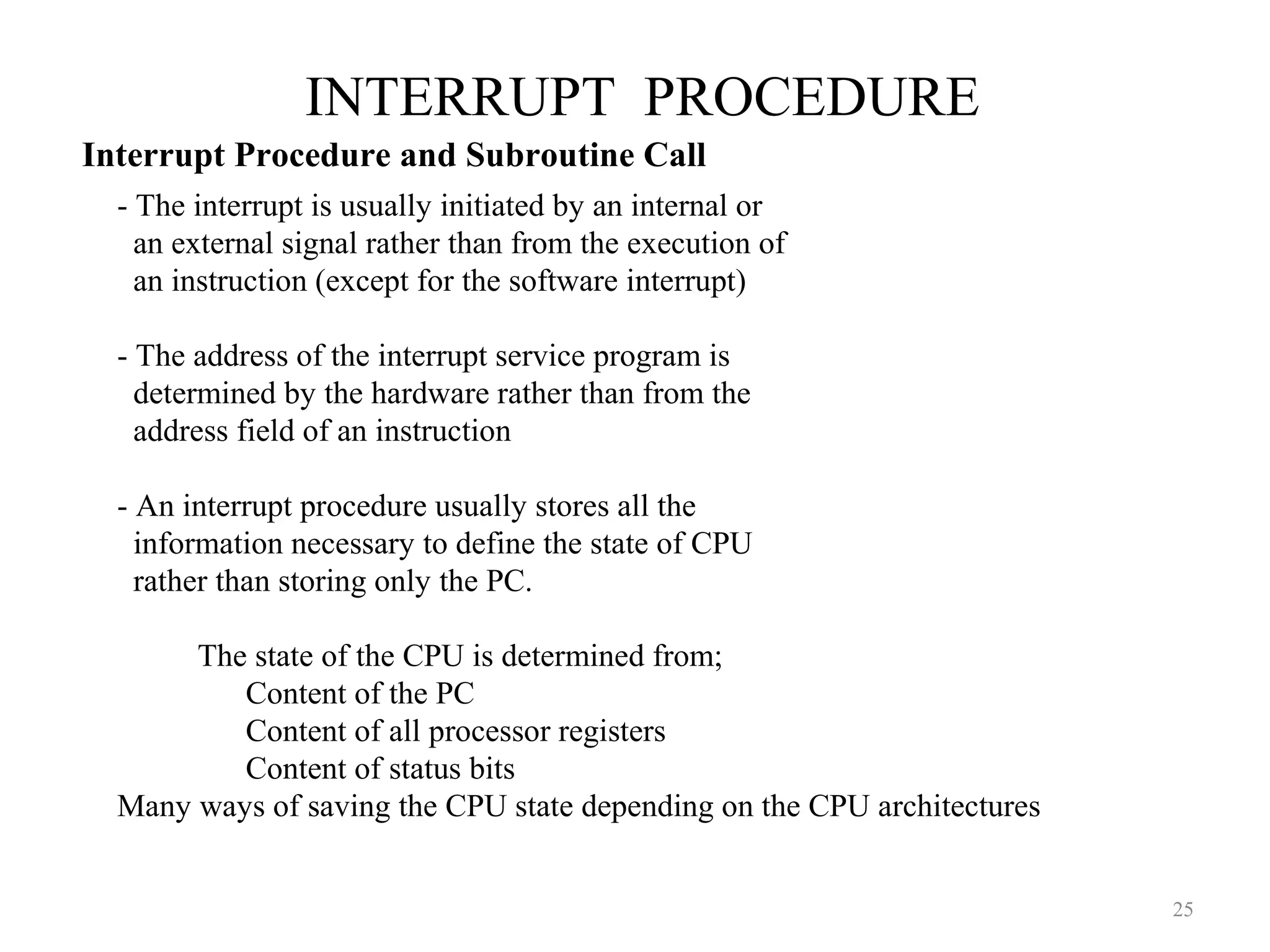 INTERRUPT PROCEDURE
25
- The interrupt is usually initiated by an internal or
an external signal rather than from the execution of
an instruction (except for the software interrupt)
- The address of the interrupt service program is
determined by the hardware rather than from the
address field of an instruction
- An interrupt procedure usually stores all the
information necessary to define the state of CPU
rather than storing only the PC.
The state of the CPU is determined from;
Content of the PC
Content of all processor registers
Content of status bits
Many ways of saving the CPU state depending on the CPU architectures
Interrupt Procedure and Subroutine Call
 