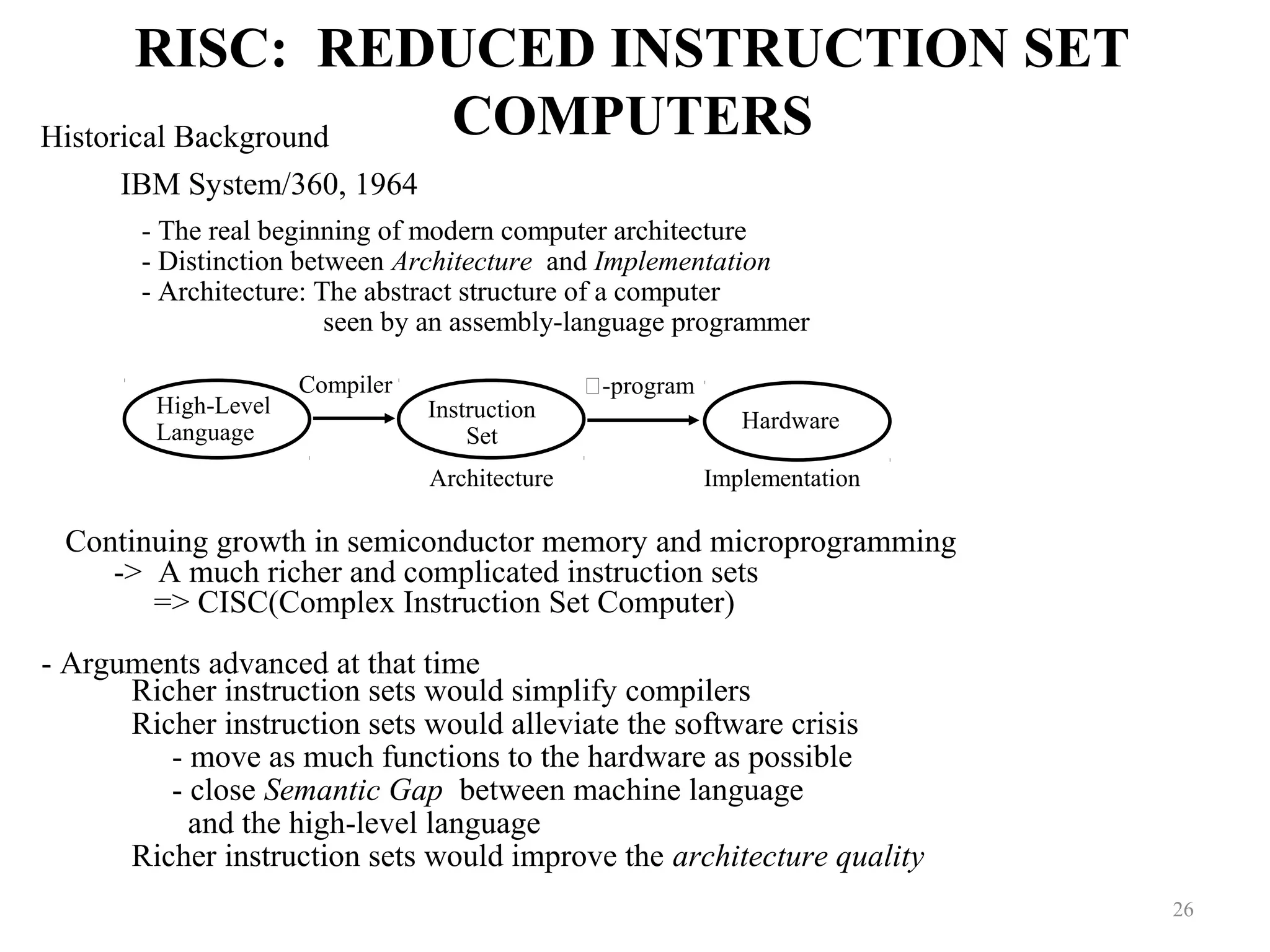 RISC: REDUCED INSTRUCTION SET
COMPUTERS
26
Historical Background
IBM System/360, 1964
- The real beginning of modern computer architecture
- Distinction between Architecture and Implementation
- Architecture: The abstract structure of a computer
seen by an assembly-language programmer
High-Level
Language
Instruction
Set
Hardware
Compiler -program
Architecture Implementation
Continuing growth in semiconductor memory and microprogramming
-> A much richer and complicated instruction sets
=> CISC(Complex Instruction Set Computer)
- Arguments advanced at that time
Richer instruction sets would simplify compilers
Richer instruction sets would alleviate the software crisis
- move as much functions to the hardware as possible
- close Semantic Gap between machine language
and the high-level language
Richer instruction sets would improve the architecture quality
 