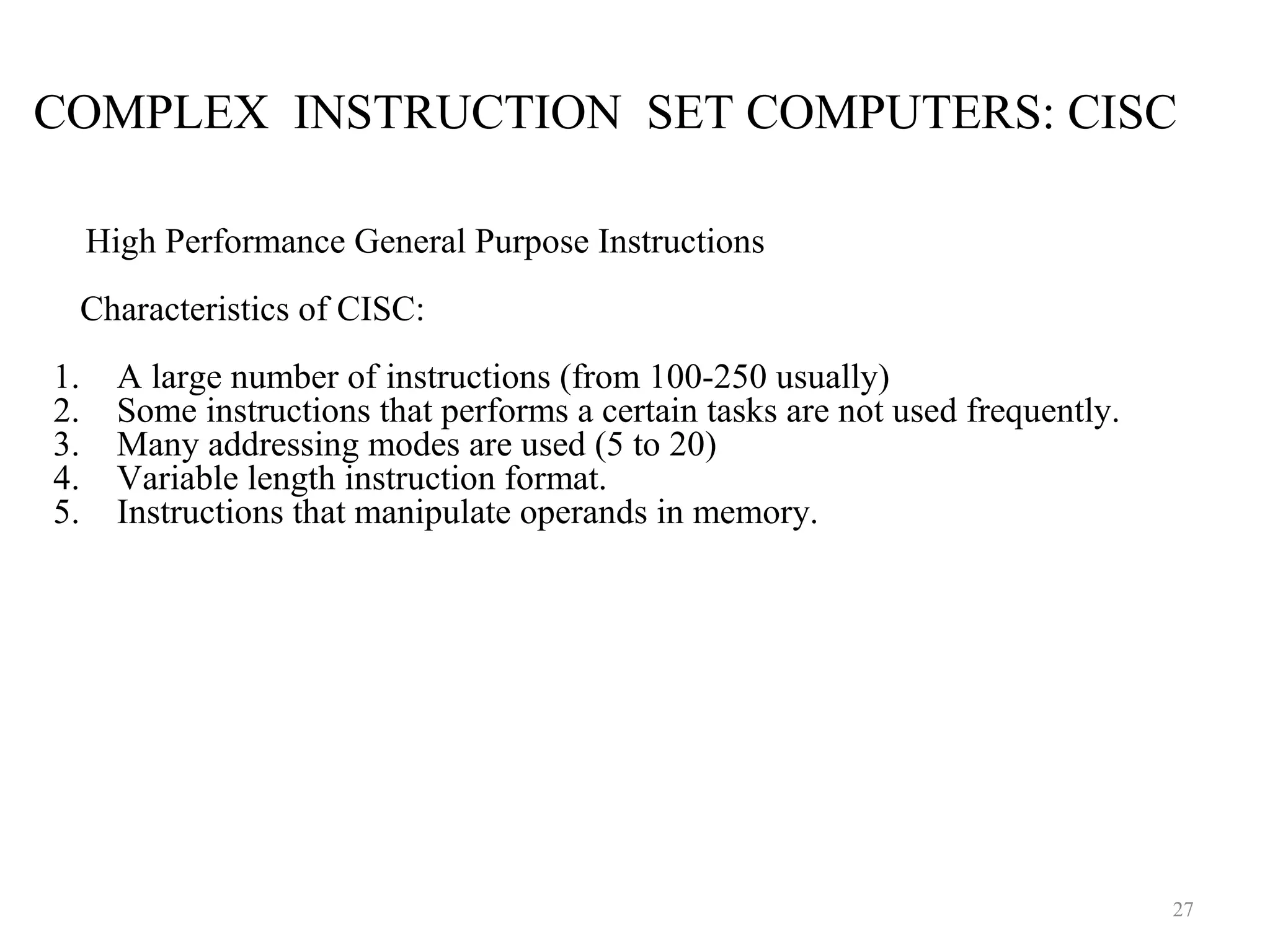 COMPLEX INSTRUCTION SET COMPUTERS: CISC
27
High Performance General Purpose Instructions
Characteristics of CISC:
1. A large number of instructions (from 100-250 usually)
2. Some instructions that performs a certain tasks are not used frequently.
3. Many addressing modes are used (5 to 20)
4. Variable length instruction format.
5. Instructions that manipulate operands in memory.
 
