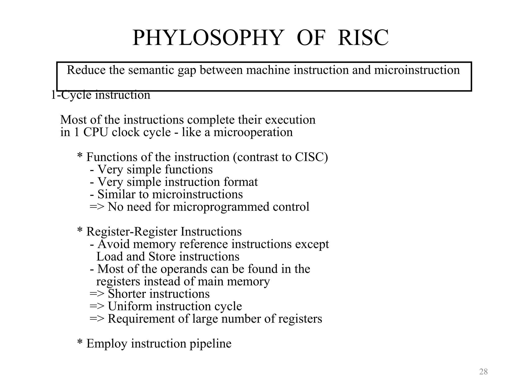 PHYLOSOPHY OF RISC
28
Reduce the semantic gap between machine instruction and microinstruction
1-Cycle instruction
Most of the instructions complete their execution
in 1 CPU clock cycle - like a microoperation
* Functions of the instruction (contrast to CISC)
- Very simple functions
- Very simple instruction format
- Similar to microinstructions
=> No need for microprogrammed control
* Register-Register Instructions
- Avoid memory reference instructions except
Load and Store instructions
- Most of the operands can be found in the
registers instead of main memory
=> Shorter instructions
=> Uniform instruction cycle
=> Requirement of large number of registers
* Employ instruction pipeline
 