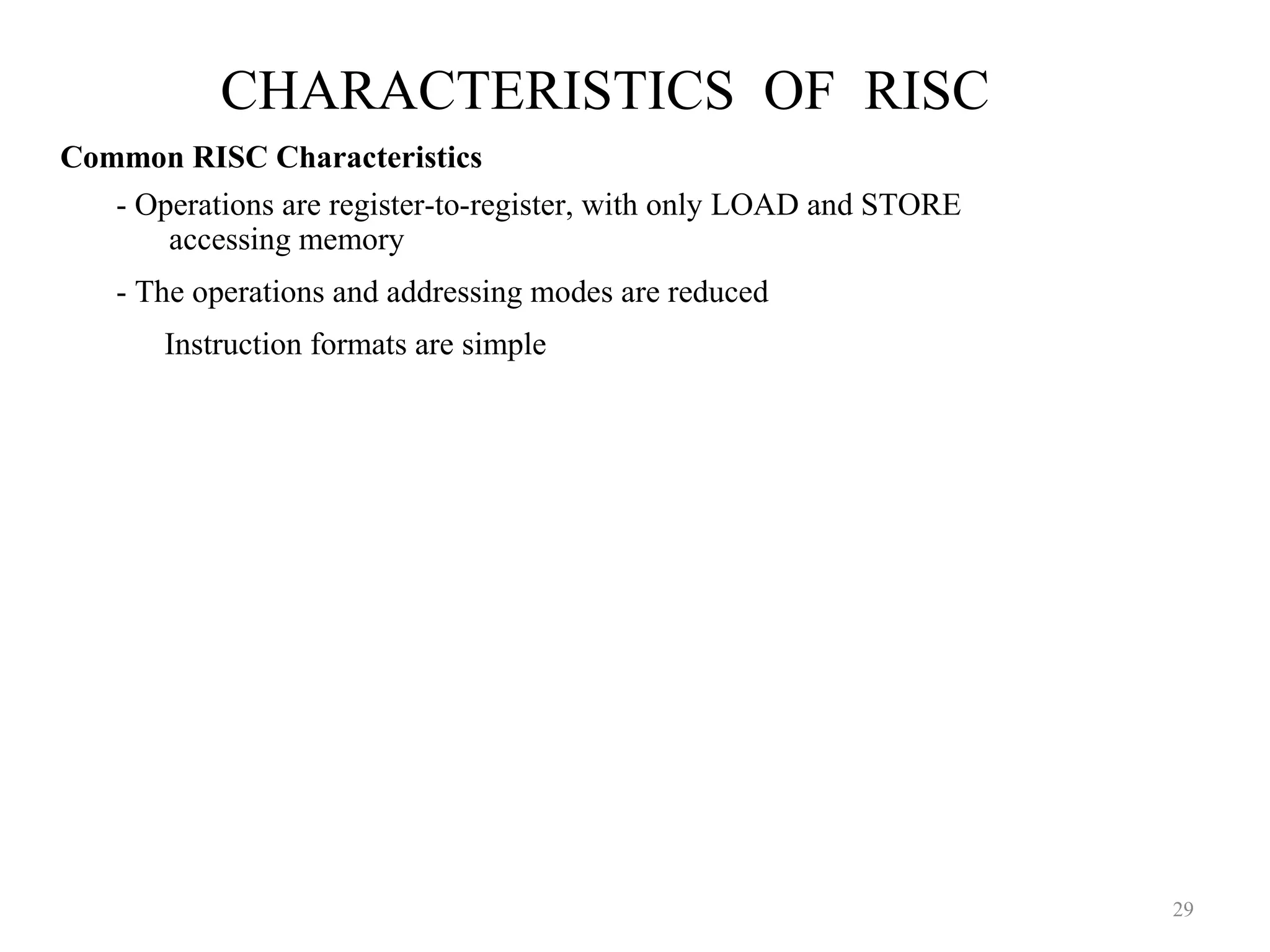 CHARACTERISTICS OF RISC
29
Common RISC Characteristics
- Operations are register-to-register, with only LOAD and STORE
accessing memory
- The operations and addressing modes are reduced
Instruction formats are simple
 