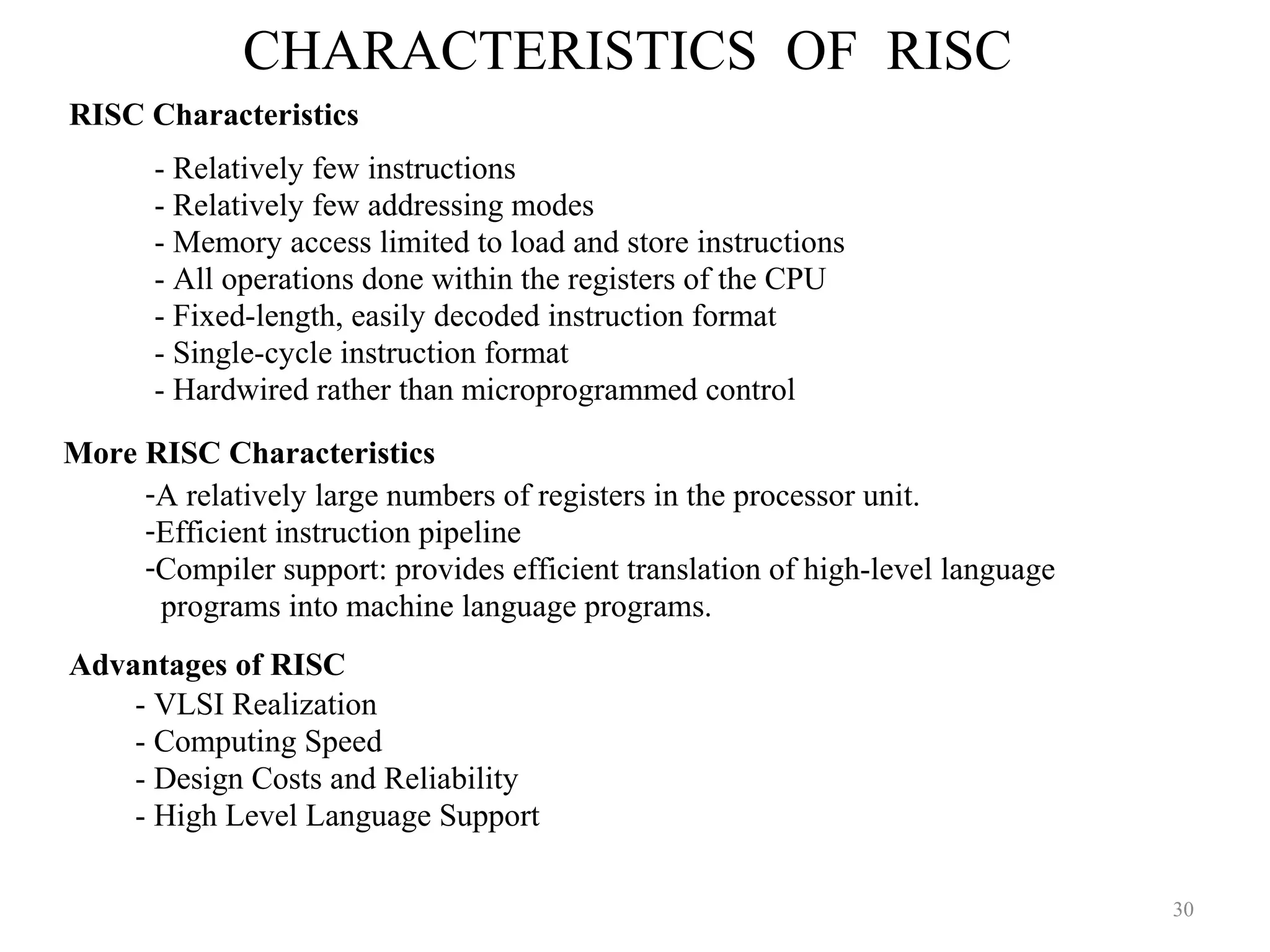 CHARACTERISTICS OF RISC
30
RISC Characteristics
- Relatively few instructions
- Relatively few addressing modes
- Memory access limited to load and store instructions
- All operations done within the registers of the CPU
- Fixed-length, easily decoded instruction format
- Single-cycle instruction format
- Hardwired rather than microprogrammed control
-A relatively large numbers of registers in the processor unit.
-Efficient instruction pipeline
-Compiler support: provides efficient translation of high-level language
programs into machine language programs.
More RISC Characteristics
Advantages of RISC
- VLSI Realization
- Computing Speed
- Design Costs and Reliability
- High Level Language Support
 