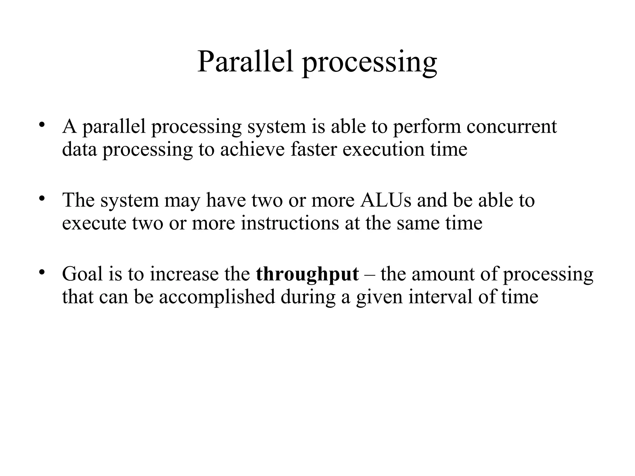 Parallel processing
• A parallel processing system is able to perform concurrent
data processing to achieve faster execution time
• The system may have two or more ALUs and be able to
execute two or more instructions at the same time
• Goal is to increase the throughput – the amount of processing
that can be accomplished during a given interval of time
 
