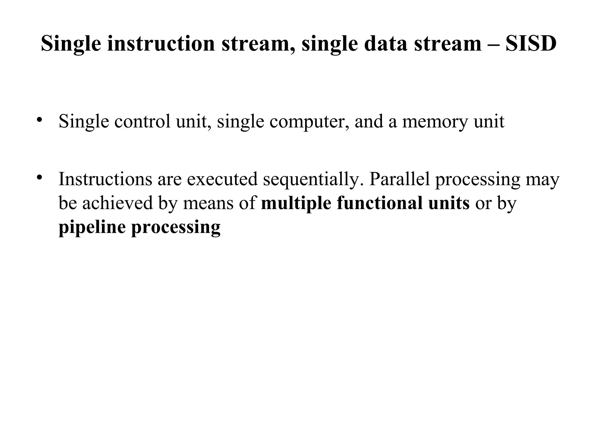 Single instruction stream, single data stream – SISD
• Single control unit, single computer, and a memory unit
• Instructions are executed sequentially. Parallel processing may
be achieved by means of multiple functional units or by
pipeline processing
 