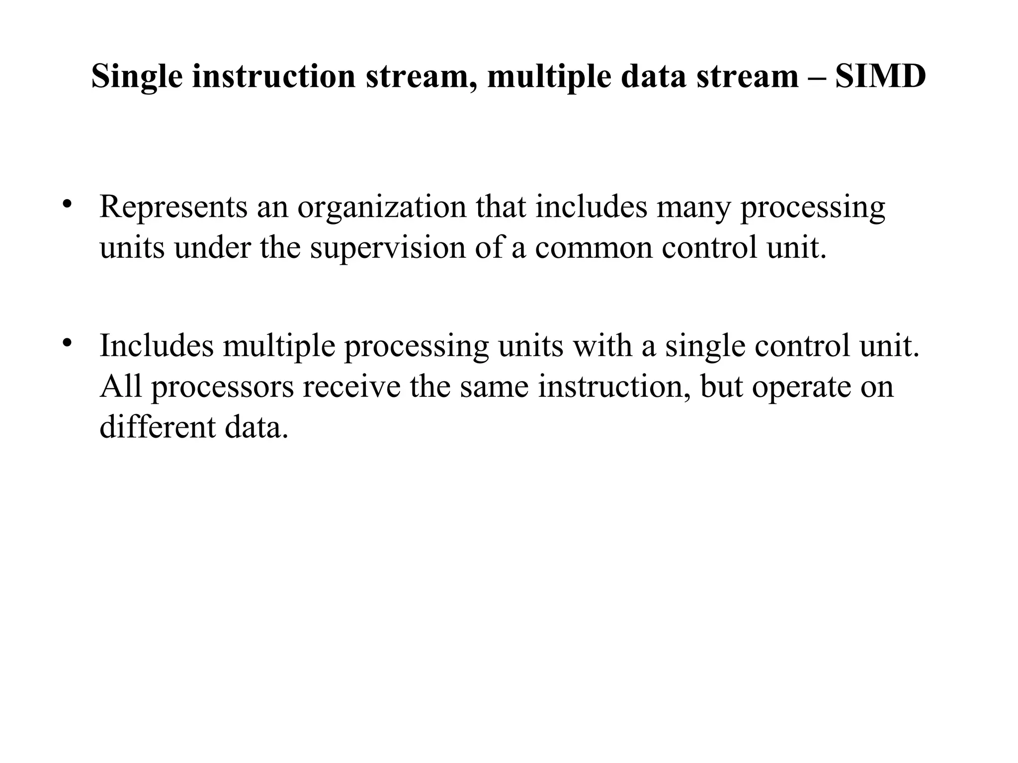 Single instruction stream, multiple data stream – SIMD
• Represents an organization that includes many processing
units under the supervision of a common control unit.
• Includes multiple processing units with a single control unit.
All processors receive the same instruction, but operate on
different data.
 