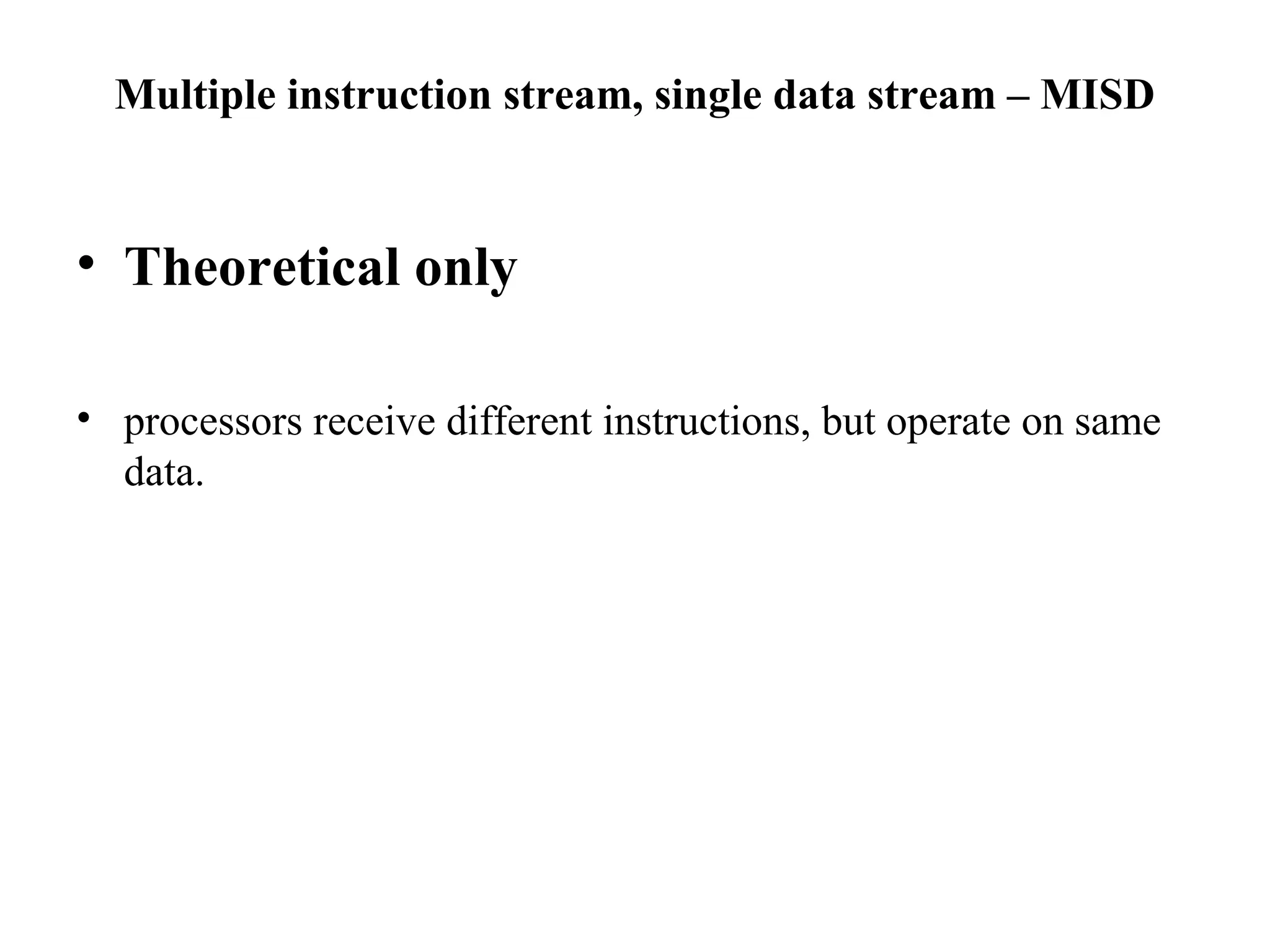 Multiple instruction stream, single data stream – MISD
• Theoretical only
• processors receive different instructions, but operate on same
data.
 