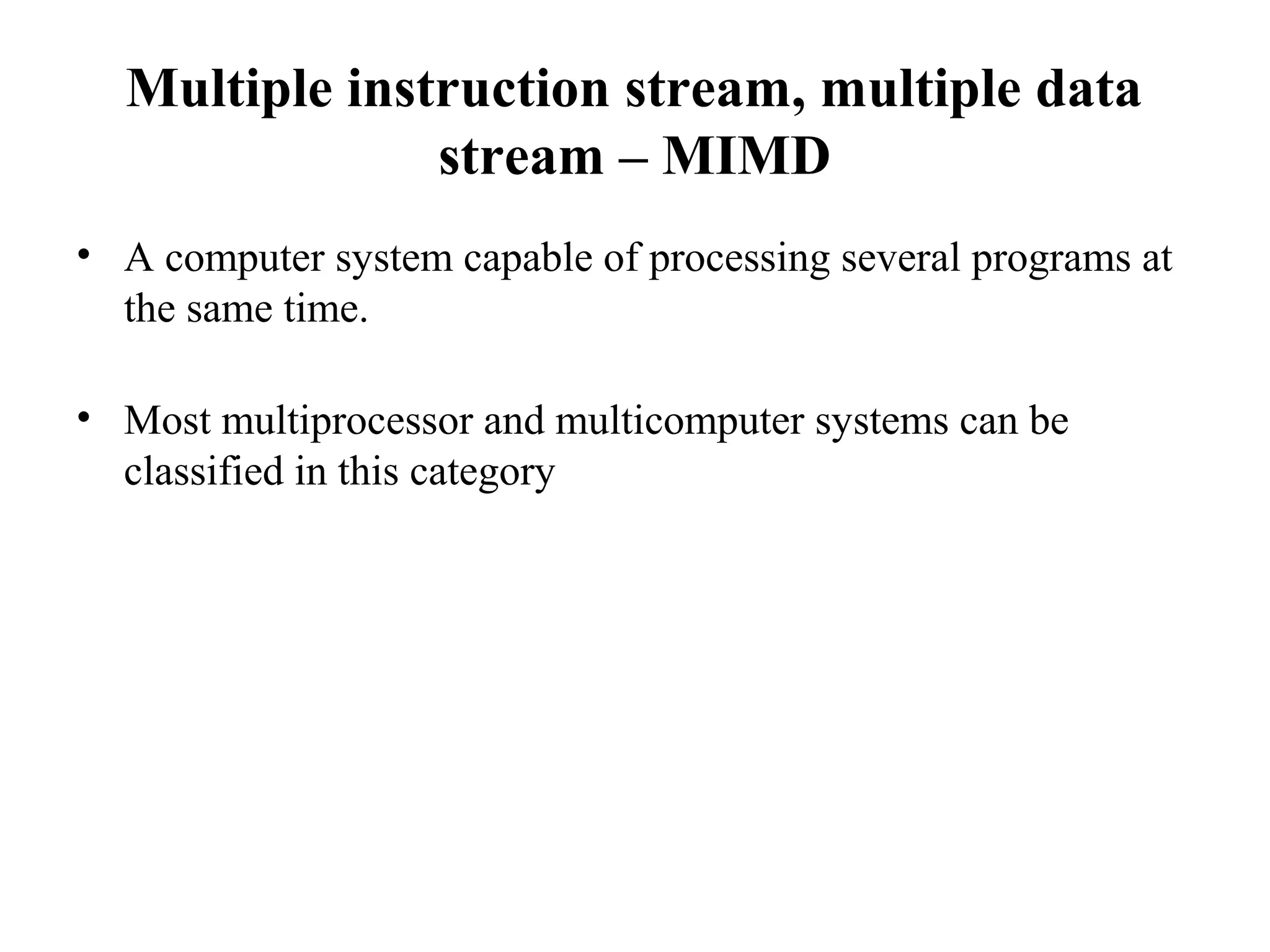 Multiple instruction stream, multiple data
stream – MIMD
• A computer system capable of processing several programs at
the same time.
• Most multiprocessor and multicomputer systems can be
classified in this category
 