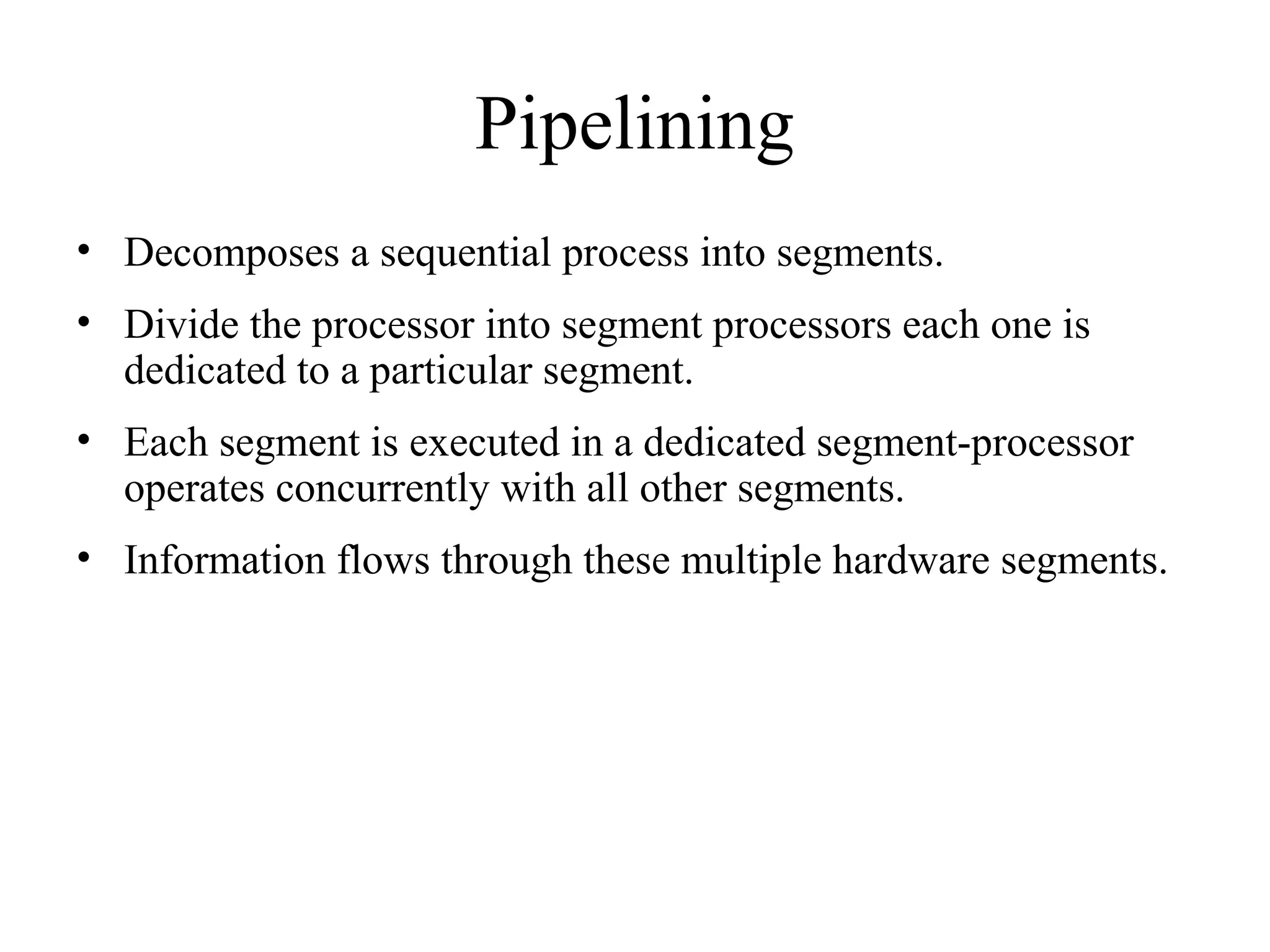 Pipelining
• Decomposes a sequential process into segments.
• Divide the processor into segment processors each one is
dedicated to a particular segment.
• Each segment is executed in a dedicated segment-processor
operates concurrently with all other segments.
• Information flows through these multiple hardware segments.
 