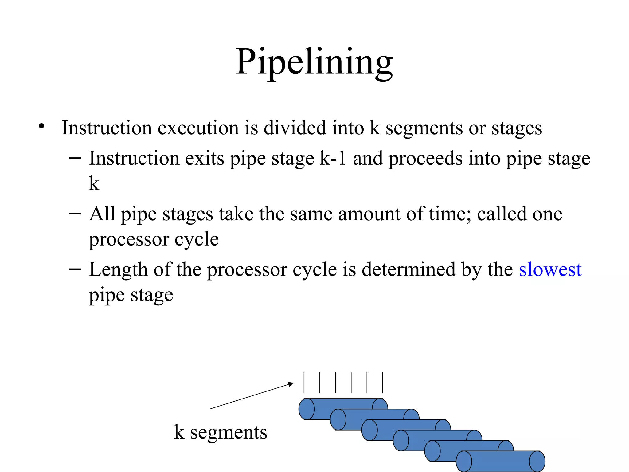 Pipelining
• Instruction execution is divided into k segments or stages
– Instruction exits pipe stage k-1 and proceeds into pipe stage
k
– All pipe stages take the same amount of time; called one
processor cycle
– Length of the processor cycle is determined by the slowest
pipe stage
k segments
 