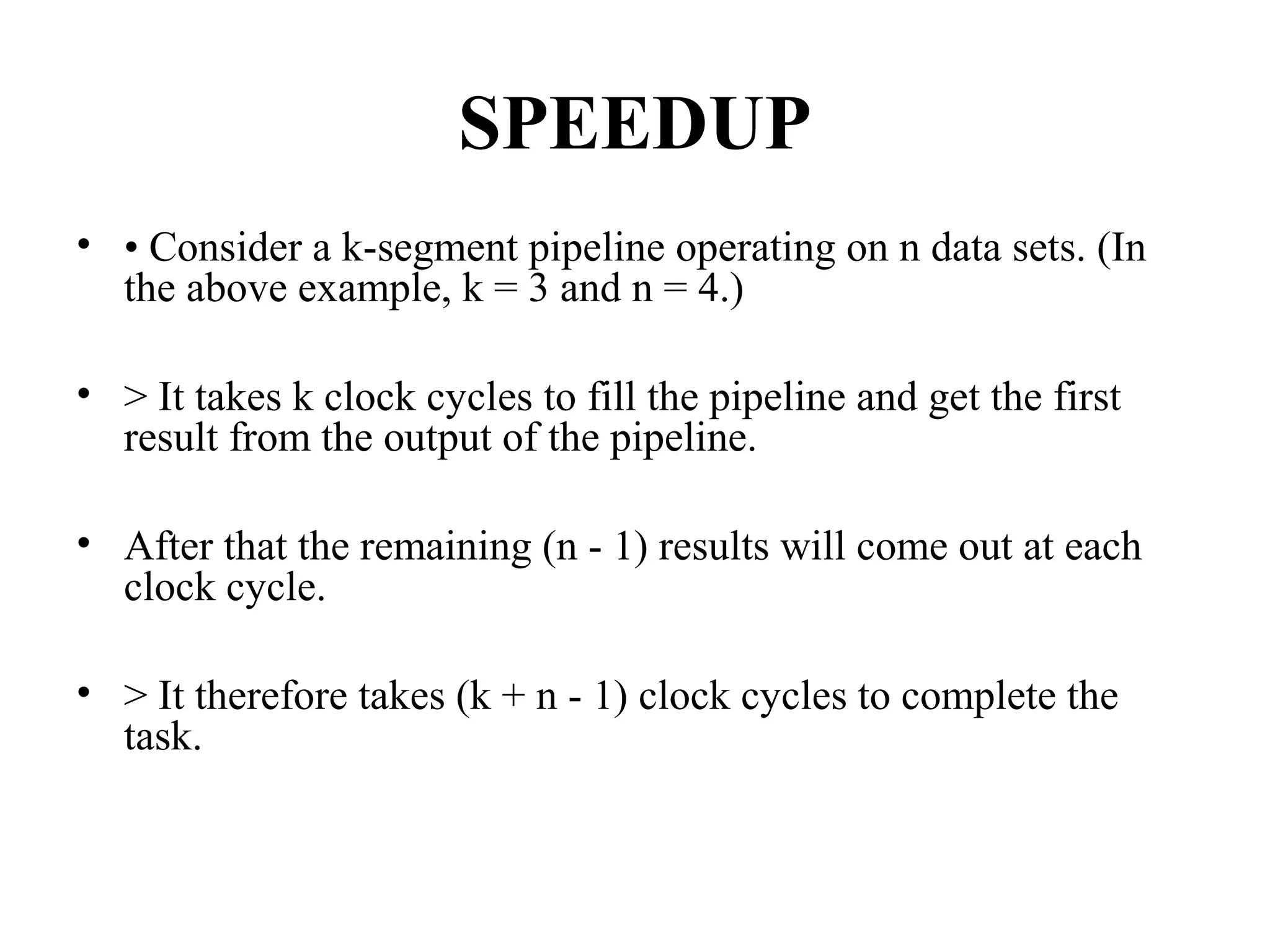 SPEEDUP
• • Consider a k-segment pipeline operating on n data sets. (In
the above example, k = 3 and n = 4.)
• > It takes k clock cycles to fill the pipeline and get the first
result from the output of the pipeline.
• After that the remaining (n - 1) results will come out at each
clock cycle.
• > It therefore takes (k + n - 1) clock cycles to complete the
task.
 