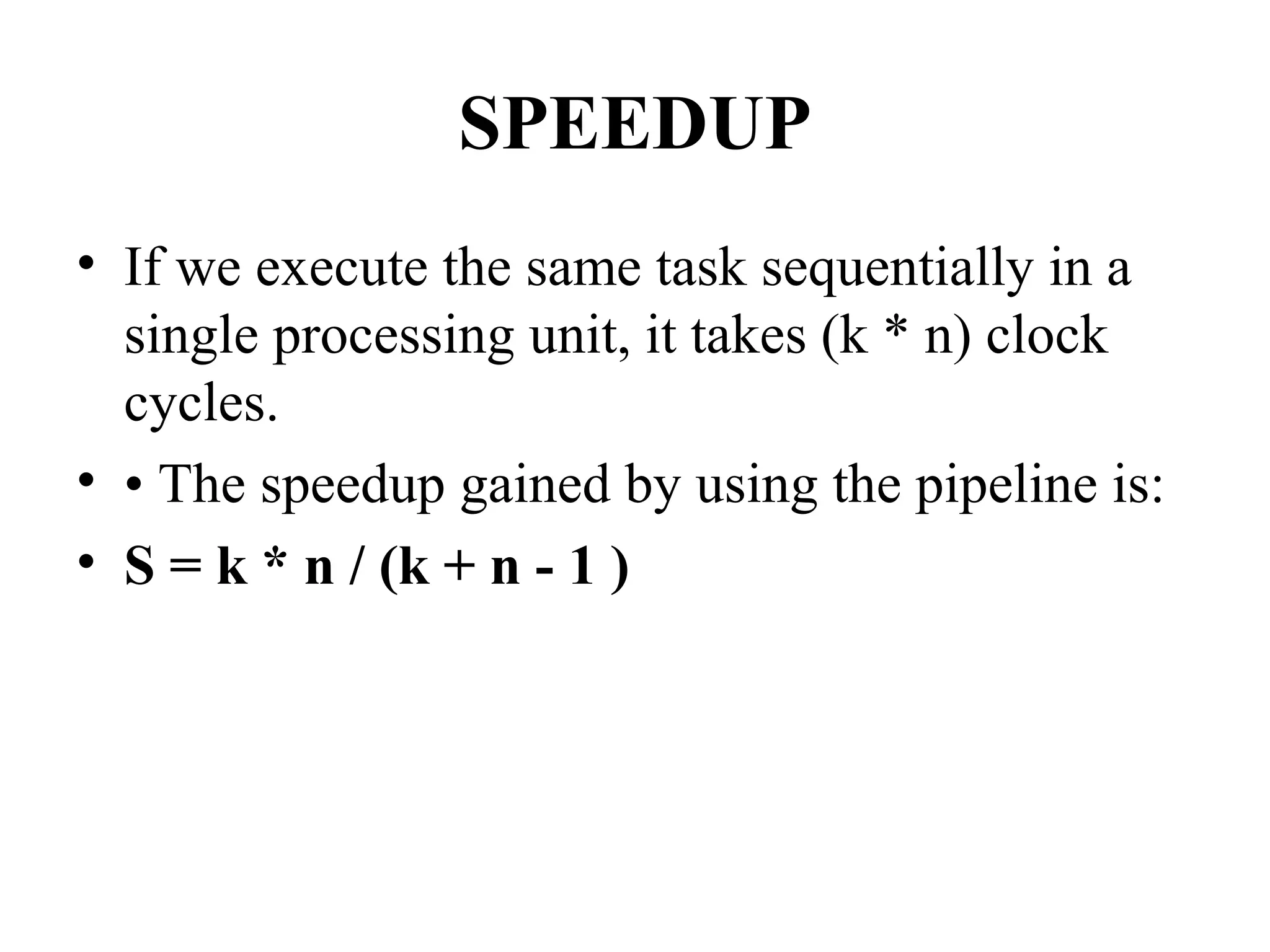 SPEEDUP
• If we execute the same task sequentially in a
single processing unit, it takes (k * n) clock
cycles.
• • The speedup gained by using the pipeline is:
• S = k * n / (k + n - 1 )
 