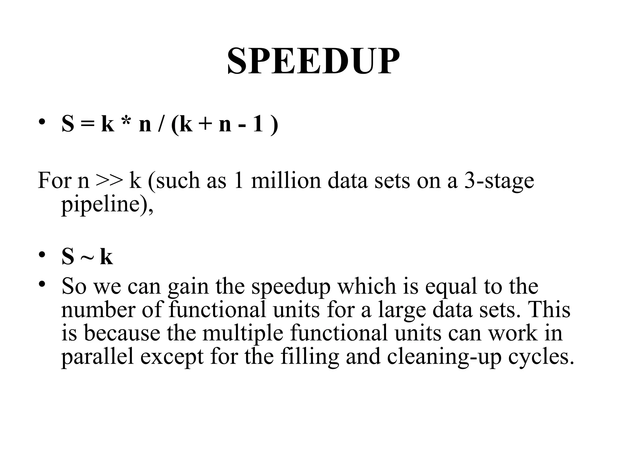 SPEEDUP
• S = k * n / (k + n - 1 )
For n >> k (such as 1 million data sets on a 3-stage
pipeline),
• S ~ k
• So we can gain the speedup which is equal to the
number of functional units for a large data sets. This
is because the multiple functional units can work in
parallel except for the filling and cleaning-up cycles.
 