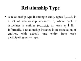 Relationship Type
 A relationship type R among n entity types E1,…,En is
a set of relationship instances ri, where each ri
associates n entities (e1,…,en), s.t. each ej Î Ej.
Informally, a relationship instance is an association of
entities, with exactly one entity from each
participating entity type.
12
 