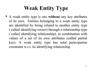 Weak Entity Type
 A weak entity type is one without any key attributes
of its own. Entities belonging to a weak entity type
are identified by being related to another entity type
( called identifying owner) through a relationship type
( called identifying relationship), in combination with
values of a set of its own attributes (called partial
key). A weak entity type has total participation
constraint w.r.t. its identifying relationship.
15
 