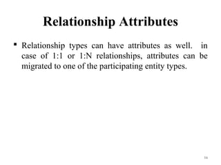 Relationship Attributes
 Relationship types can have attributes as well. in
case of 1:1 or 1:N relationships, attributes can be
migrated to one of the participating entity types.
16
 