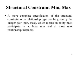 Structural Constraint Min, Max
 A more complete specification of the structural
constraint on a relationship type can be given by the
integer pair (min, max), which means an entity must
participate in at least min and at most max
relationship instances.
21
 