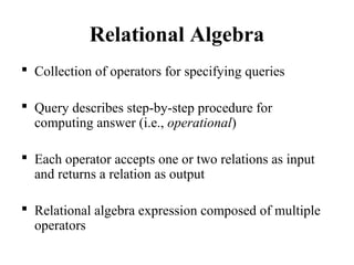 Relational Algebra
 Collection of operators for specifying queries
 Query describes step-by-step procedure for
computing answer (i.e., operational)
 Each operator accepts one or two relations as input
and returns a relation as output
 Relational algebra expression composed of multiple
operators
 