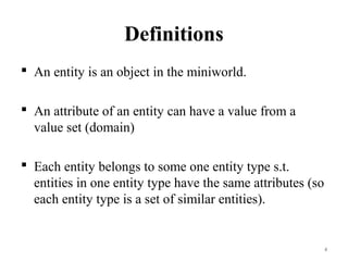 Definitions
 An entity is an object in the miniworld.
 An attribute of an entity can have a value from a
value set (domain)
 Each entity belongs to some one entity type s.t.
entities in one entity type have the same attributes (so
each entity type is a set of similar entities).
4
 