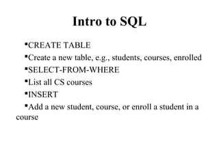 Intro to SQL
CREATE TABLE
Create a new table, e.g., students, courses, enrolled
SELECT-FROM-WHERE
List all CS courses
INSERT
Add a new student, course, or enroll a student in a
course
 