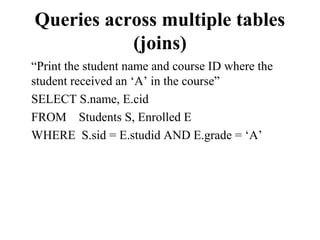 Queries across multiple tables
(joins)
“Print the student name and course ID where the
student received an ‘A’ in the course”
SELECT S.name, E.cid
FROM Students S, Enrolled E
WHERE S.sid = E.studid AND E.grade = ‘A’
 