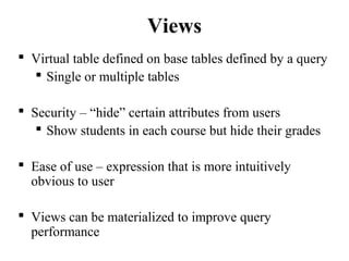 Views
 Virtual table defined on base tables defined by a query
 Single or multiple tables
 Security – “hide” certain attributes from users
 Show students in each course but hide their grades
 Ease of use – expression that is more intuitively
obvious to user
 Views can be materialized to improve query
performance
 