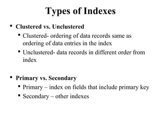 Types of Indexes
 Clustered vs. Unclustered
 Clustered- ordering of data records same as
ordering of data entries in the index
 Unclustered- data records in different order from
index
 Primary vs. Secondary
 Primary – index on fields that include primary key
 Secondary – other indexes
 